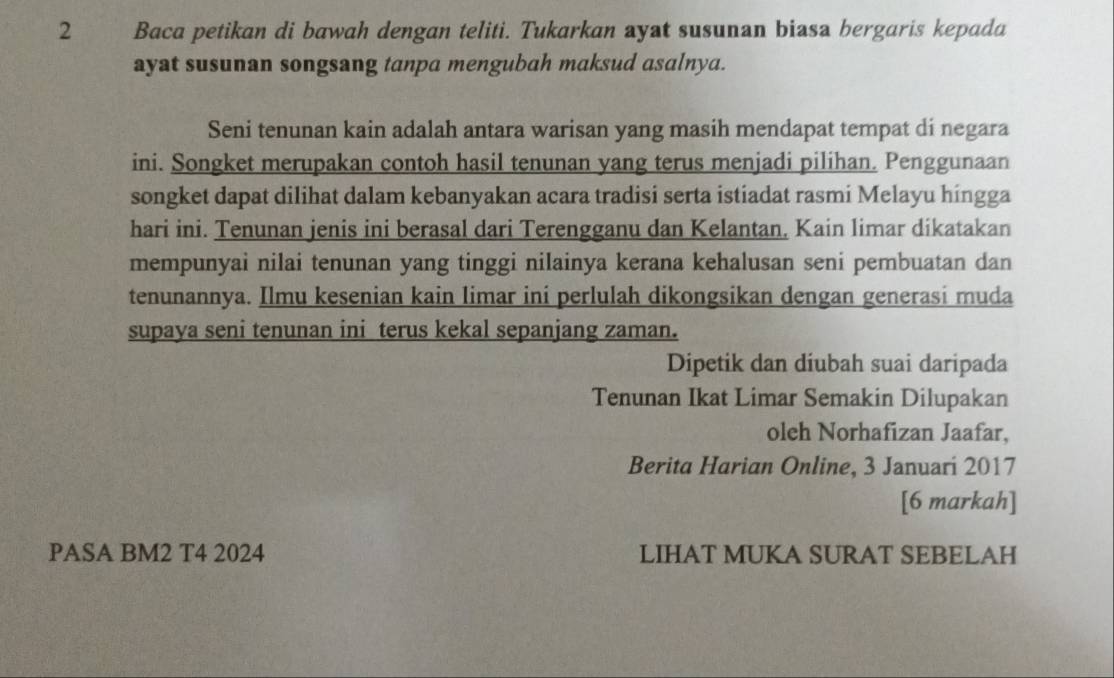 Baca petikan di bawah dengan teliti. Tukarkan ayat susunan biasa bergaris kepada 
ayat susunan songsang tanpa mengubah maksud asalnya. 
Seni tenunan kain adalah antara warisan yang masih mendapat tempat di negara 
ini. Songket merupakan contoh hasil tenunan yang terus menjadi pilihan. Penggunaan 
songket dapat dilihat dalam kebanyakan acara tradisi serta istiadat rasmi Melayu híngga 
hari ini. Tenunan jenis ini berasal dari Terengganu dan Kelantan, Kain limar dikatakan 
mempunyai nilai tenunan yang tinggi nilainya kerana kehalusan seni pembuatan dan 
tenunannya. Ilmu kesenian kain limar ini perlulah dikongsikan dengan generasi muda 
supaya seni tenunan ini terus kekal sepanjang zaman. 
Dipetik dan diubah suai daripada 
Tenunan Ikat Limar Semakin Dilupakan 
oleh Norhafizan Jaafar, 
Berita Harian Online, 3 Januarí 2017 
[6 markah] 
PASA BM2 T4 2024 LIHAT MUKA SURAT SEBELAH