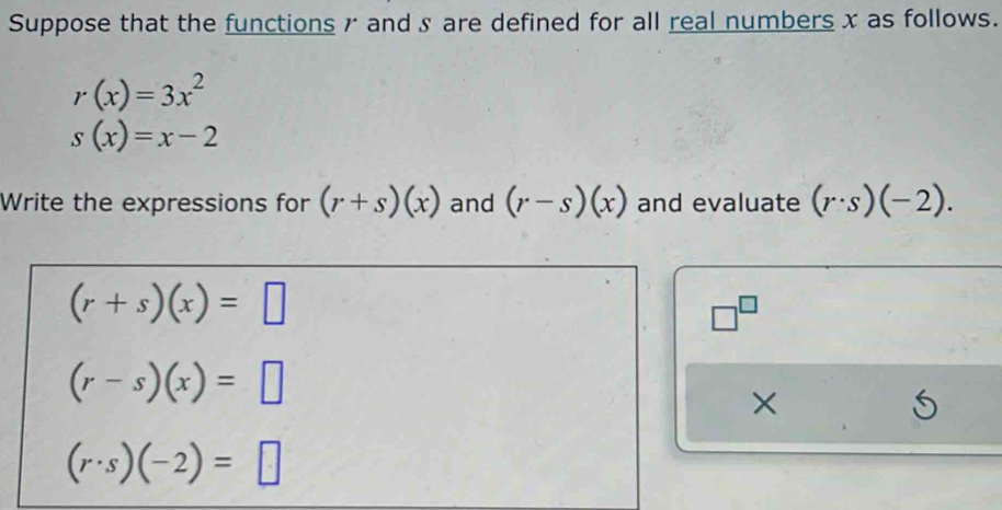 Suppose that the functions r and § are defined for all real numbers x as follows.
r(x)=3x^2
s(x)=x-2
Write the expressions for (r+s)(x) and (r-s)(x) and evaluate (r· s)(-2).
(r+s)(x)=□
□^(□)
(r-s)(x)=□
×
(r· s)(-2)=□