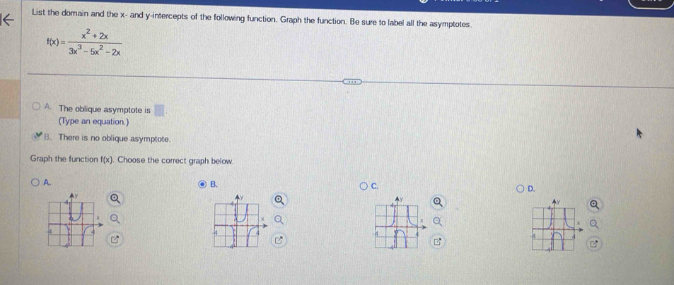 List the domain and the x - and y-intercepts of the following function. Graph the function. Be sure to label all the asymptotes.
f(x)= (x^2+2x)/3x^3-5x^2-2x 
A. The oblique asymptote is
(Type an equation.)
B. There is no oblique asymptote
Graph the function f(x). Choose the correct graph below
A.
B.
C.
D.