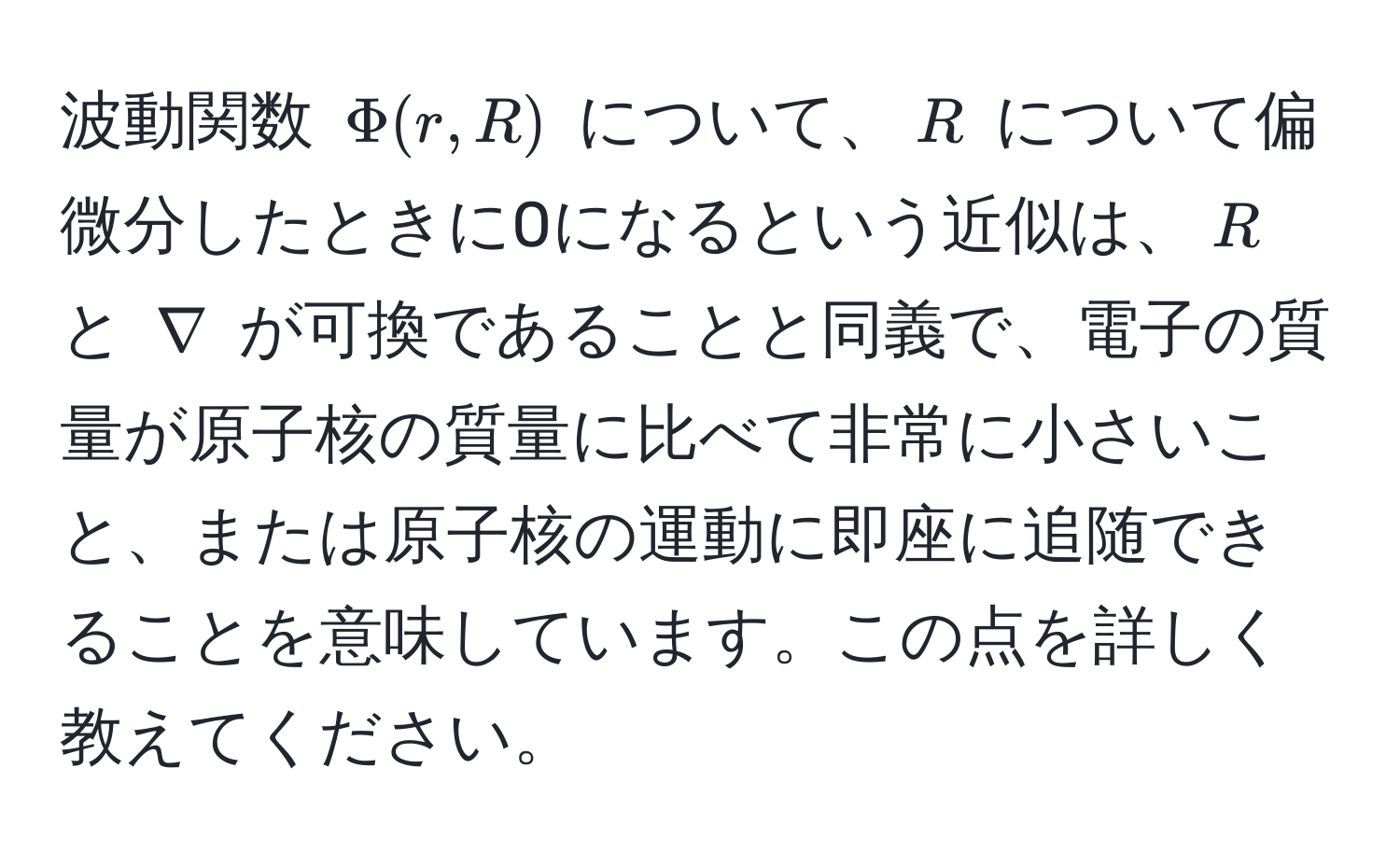 波動関数 $Phi(r, R)$ について、$R$ について偏微分したときに0になるという近似は、$R$ と $nabla$ が可換であることと同義で、電子の質量が原子核の質量に比べて非常に小さいこと、または原子核の運動に即座に追随できることを意味しています。この点を詳しく教えてください。