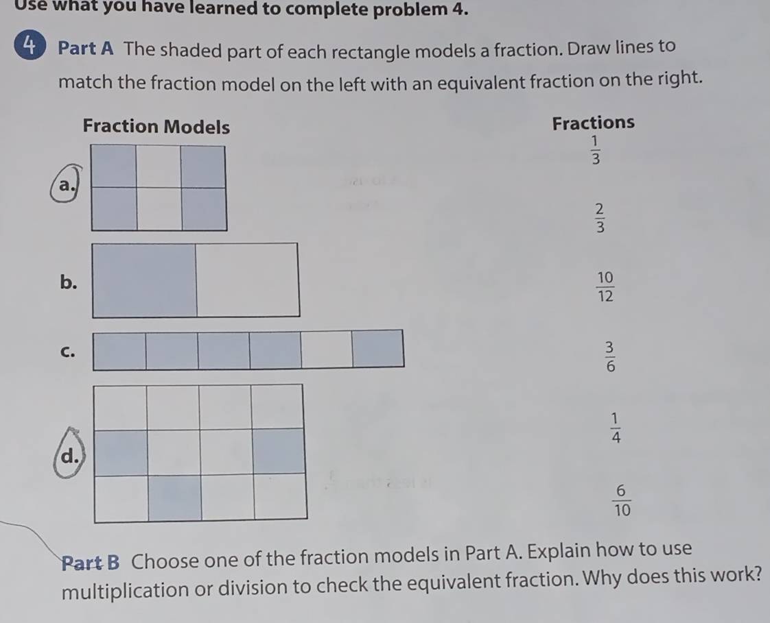 Use what you have learned to complete problem 4. 
4 Part A The shaded part of each rectangle models a fraction. Draw lines to 
match the fraction model on the left with an equivalent fraction on the right. 
Fraction Models Fractions
 1/3 
a.
 2/3 
b.
 10/12 
C.
 3/6 
 1/4 
d.
 6/10 
Part B Choose one of the fraction models in Part A. Explain how to use 
multiplication or division to check the equivalent fraction. Why does this work?