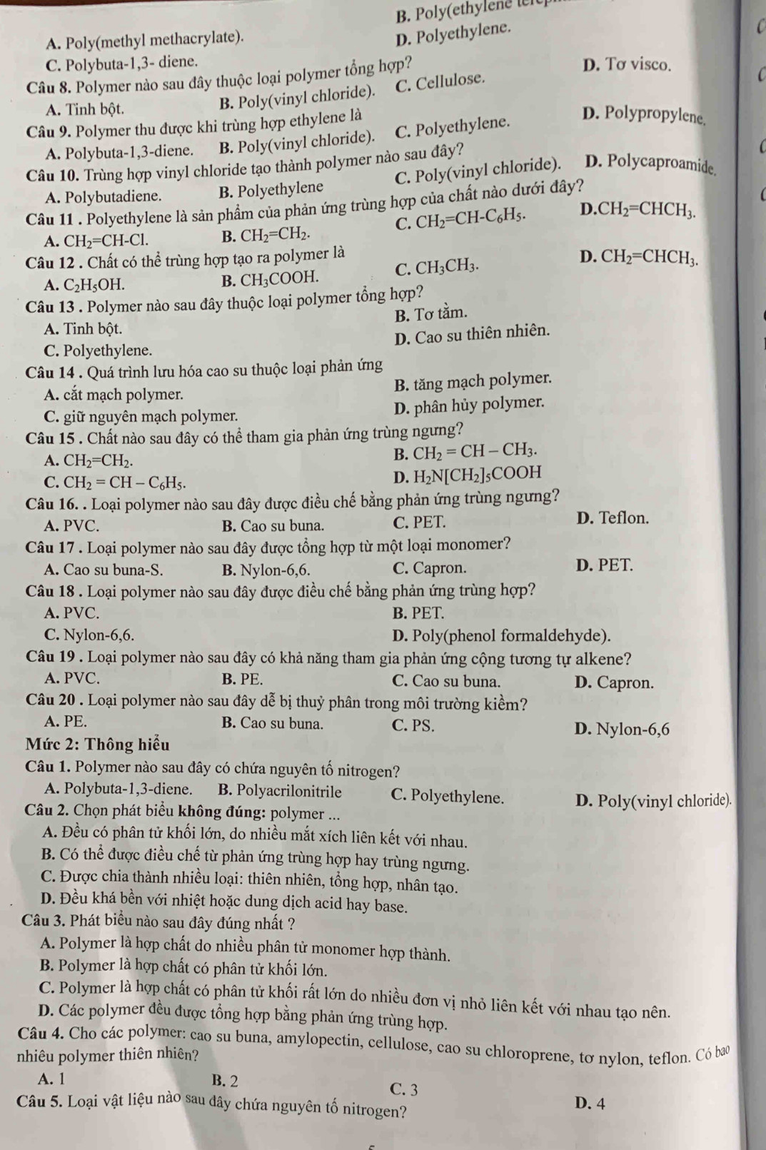 B. Poly(ethylene te
C
A. Poly(methyl methacrylate).
D. Polyethylene.
C. Polybuta-1,3- diene. D. Tơ visco.
Câu 8. Polymer nào sau đây thuộc loại polymer tổng hợp?
C
A. Tinh bột.
B. Poly(vinyl chloride). C. Cellulose.
Câu 9. Polymer thu được khi trùng hợp ethylene là
A. Polybuta-1,3-diene. B. Poly(vinyl chloride). C. Polyethylene.
D. Polypropylene.
Câu 10. Trùng hợp vinyl chloride tạo thành polymer nào sau đây?
C. Poly(vinyl chloride). D. Polycaproamide.
A. Polybutadiene. B. Polyethylene
Câu 11 . Polyethylene là sản phẩm của phản ứng trùng hợp của chất nào dưới đây?
C. CH_2=CH-C_6H_5. D. CH_2=CHCH_3.
A. CH_2=CH-Cl. B. CH_2=CH_2.
Câu 12 . Chất có thể trùng hợp tạo ra polymer là
B. CH_3COOH.
C. CH_3CH_3.
D. CH_2=CHCH_3.
A. C_2H_5OH.
Câu 13 . Polymer nào sau đây thuộc loại polymer tổng hợp?
B. Tơ tầm.
A. Tinh bột.
D. Cao su thiên nhiên.
C. Polyethylene.
Câu 14 . Quá trình lưu hóa cao su thuộc loại phản ứng
A. cắt mạch polymer. B. tăng mạch polymer.
C. giữ nguyên mạch polymer. D. phân hủy polymer.
Câu 15 . Chất nào sau đây có thể tham gia phản ứng trùng ngưng?
A. CH_2=CH_2.
B. CH_2=CH-CH_3.
D. H_2N[CH_2]_≤ 
C. CH_2=CH-C_6H_5. COOH
Câu 16. . Loại polymer nào sau đây được điều chế bằng phản ứng trùng ngưng?
A. PVC. B. Cao su buna. C. PET.
D. Teflon.
Câu 17 . Loại polymer nào sau đây được tổng hợp từ một loại monomer?
A. Cao su buna-S. B. Nylon-6,6. C. Capron. D. PET.
Câu 18 . Loại polymer nào sau đây được điều chế bằng phản ứng trùng hợp?
A. PVC. B. PET.
C. Nylon-6,6. D. Poly(phenol formaldehyde).
Câu 19 . Loại polymer nào sau đây có khả năng tham gia phản ứng cộng tương tự alkene?
A. PVC. B. PE. C. Cao su buna. D. Capron.
Câu 20 . Loại polymer nào sau đây dễ bị thuỷ phân trong môi trường kiểm?
A. PE. B. Cao su buna. C. PS. D. Nylon-6,6
Mức 2: Thông hiểu
Câu 1. Polymer nào sau đây có chứa nguyên tố nitrogen?
A. Polybuta-1,3-diene. B. Polyacrilonitrile C. Polyethylene. D. Poly(vinyl chloride).
Câu 2. Chọn phát biểu không đúng: polymer ...
A. Đều có phân tử khối lớn, do nhiều mắt xích liên kết với nhau.
B. Có thể được điều chế từ phản ứng trùng hợp hay trùng ngưng.
C. Được chia thành nhiều loại: thiên nhiên, tổng hợp, nhân tạo.
D. Đều khá bền với nhiệt hoặc dung dịch acid hay base.
Câu 3. Phát biểu nào sau đây đúng nhất ?
A. Polymer là hợp chất do nhiều phân tử monomer hợp thành.
B. Polymer là hợp chất có phân tử khối lớn.
C. Polymer là hợp chất có phân tử khối rất lớn do nhiều đơn vị nhỏ liên kết với nhau tạo nên.
D. Các polymer đều được tổng hợp bằng phản ứng trùng hợp.
Câu 4. Cho các polymer: cao su buna, amylopectin, cellulose, cao su chloroprene, tơ nylon, teflon. Có bao
nhiêu polymer thiên nhiên?
A. 1 B. 2 C. 3
Câu 5. Loại vật liệu nào sau dây chứa nguyên tố nitrogen? D. 4