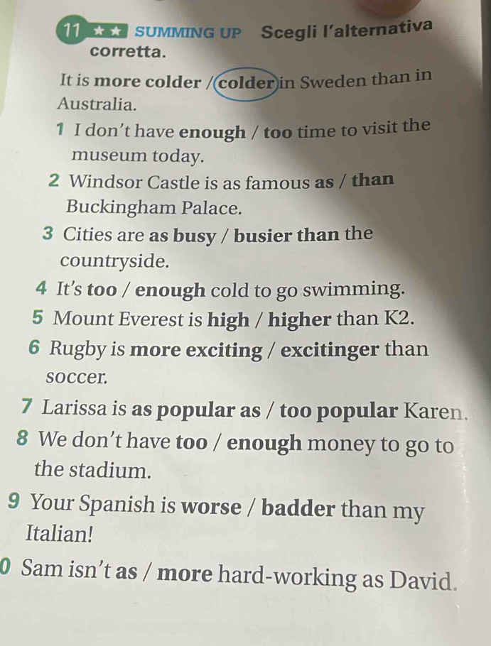 A SUMMING UP Scegli l’alternativa 
corretta. 
It is more colder /(colder)in Sweden than in 
Australia. 
1 I don’t have enough / too time to visit the 
museum today. 
2 Windsor Castle is as famous as / than 
Buckingham Palace. 
3 Cities are as busy / busier than the 
countryside. 
4 It’s too / enough cold to go swimming. 
5 Mount Everest is high / higher than K2. 
6 Rugby is more exciting / excitinger than 
soccer. 
7 Larissa is as popular as / too popular Karen. 
8 We don’t have too / enough money to go to 
the stadium. 
9 Your Spanish is worse / badder than my 
Italian! 
0 Sam isn’t as / more hard-working as David.