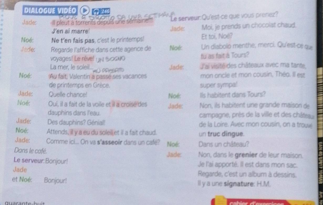 Dialogue vidéo Onw 

Jade: Il pleut à torrents depuis une sémaine 'Le serveur: Qu'est-ce que vous prenez? 
J'en ai marre! Jade: Moi, je prends un chocolat chaud. 
Noé: Ne t'en fais pas, c'est le printemps! Et toi, Noë? 
Jade: Regarde l'affiche dans cette agence de Noé: Un diabolo menthe, merci. Qu'est-ce que 
voyages! Le rével un Socwo fu as fait à Tours? 
La mer, le soleil... Jade: J'ai visité des châteaux avec ma tante, 

Noé: Au fait, Valentin a passé ses vacances mon oncle et mon cousin, Théo. Il est 
de printemps en Grèce. super sympal 
Jade: Quelle chance! Noé: Ils habitent dans Tours? 
Noé; Oui, il a fait de la voile et il a croise des Jade: Non, ils habitent une grande maison de 
dauphins dans l'eau. 
campagne, près de la ville et des châte 
Jade: Des dauphins? Génial! de la Loire. Avec mon cousin, on a trouvé 
Noé: Attends, il y a eu du soleil et il a fait chaud. un truc dingue. 
Jade: Comme ici... On va s'asseoir dans un cafe? Noé: Dans un château? 
Dans le café. 
Jade: Non, dans le grenier de leur maison. 
Le serveur:Bonjour! Je l'ai apporté. Il est dans mon sac. 
Jade 
Regarde, c'est un album à dessins. 
et Noé: Bonjour! 
ll y a une signature: H.M.