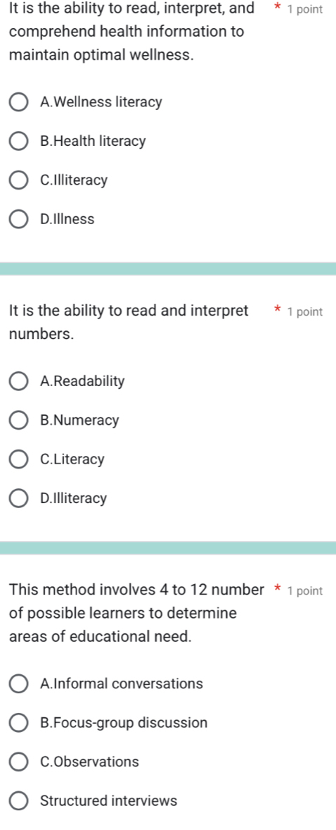 It is the ability to read, interpret, and * 1 point
comprehend health information to
maintain optimal wellness.
A.Wellness literacy
B.Health literacy
C.Illiteracy
D.Illness
It is the ability to read and interpret 1 point
numbers.
A.Readability
B.Numeracy
C.Literacy
D.Illiteracy
This method involves 4 to 12 number * 1 point
of possible learners to determine
areas of educational need.
A.Informal conversations
B.Focus-group discussion
C.Observations
Structured interviews