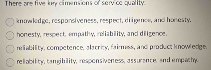 There are five key dimensions of service quality:
knowledge, responsiveness, respect, diligence, and honesty.
honesty, respect, empathy, reliability, and diligence.
reliability, competence, alacrity, fairness, and product knowledge.
reliability, tangibility, responsiveness, assurance, and empathy.