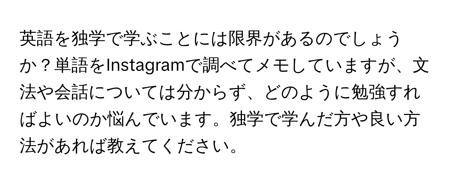 英語を独学で学ぶことには限界があるのでしょうか？単語をInstagramで調べてメモしていますが、文法や会話については分からず、どのように勉強すればよいのか悩んでいます。独学で学んだ方や良い方法があれば教えてください。