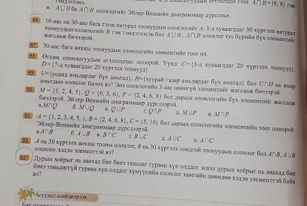 A∩ B-(6,8)
a. A ∪ B бa A ∩ β олонπогκäz Θέлер-Βеннκδη дεаrраммαар αγрсαлье.
86 10-аас их 3Ο-аас бага ταгιι наτуралιτεοонууланη олонлогийг イ, 3-дхуваагшлаг 3Ο хурτααх наτурае
тοοнууaын αποποphär Β гςх τννзеоη б02 A∪ B.A∩ B * οπρηποг τγc бγрιθη бγх आеmειta
æarcaaж 6ɪuəɔpodí,
7 30-aac бaга анхην τοоηуудиη απоιπογhär mеmerth τοoг оf
Θгсен олонлοгуудин еетлοлιлыг олоерοίί. Υунл: C= 3· π хуваагдаг 20 хуртлιах τοонууд。
D= 7. α xувεəгahar 20 xγρταςς τοθιγуπ|
89 U- усанд амьларлаг бух амьтад。 H- xуурай газар амьлардаг бγх амьталή бол U∩Ν нь амар
амьтηыη αонлοг балох вэ? Эηэ αлонлогηäη 3-aас цронгуй зеmehthär waгсаак бηчзлрοί.
90 M= 1,2,4,5 ,Q= 0,3,6 ,P= 2,4,6,8 6οπ дараах αлонлогнйη бух απемeнτhür жarсааκ
бнчзэрοй, Элер-Веннлін длаграммавр дурслээрοίi.
a.M∩Q 6. M∪ Q B . Q∪ P
91 A= 1,2,3,4,5, ,B= 2,4,6,8 ,C- 5,10 rρ∩P a. M∪ P e. M∩ P
бαл дαρаах οлонπогніη ωемеητηйη τοοг θлоοροίί
Θйлер-Βенннін днаграммааρ дγрслκοрэй,
A∩ B 6 A∪ B B∩ C r B∪ C A∪ C e A∩ C
92) A hь 30 хγрταπх внхны τοонь αлοнлοςη δ нь 3Ο хурτлιх сонагοй тοонуулвн αлонлσг бοπ Α∩B, A UB
atisF XI49H MeMeHttəß1?
25 ∫ дурыη χοέρыг нь авахад бне бнеэ танылаг гурван хγη олддог эевэа πурын хοέρыςηь авахаς бие
B3?
Ghes tahlzaityй гурван хуΗ οιιiοг хуmууchйη αлοιдοг xampkйη цθθнΙθθ х1эη आеmehtτηä Giäk
Acyyzaл шлθдвэраж