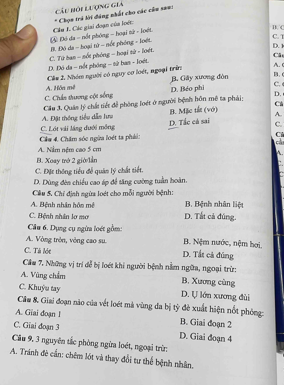 câu hỏi Lượng giá
* Chọn trã lời đúng nhất cho các câu sau:
Câu 1. Các giai đoạn của loét:
A Đỏ da - nốt phỏng - hoại tử - loét.
B. C
C. T
B. Đỏ da - hoại tử - nốt phỏng - loét.
D. 1
C. Tử ban - nốt phỏng - hoại tử - loét.
Câu
D. Đỏ da - nốt phỏng - tử ban - loét.
A. (
Câu 2. Nhóm người có nguy cơ loét, ngoại trừ:
A. Hôn mê B. Gãy xương đòn
B. (
C. Chấn thương cột sống D. Béo phì
C. 
Cầu 3. Quản lý chất tiết đề phòng loét ở người bệnh hôn mê ta phải: D.
Câ
A. Đặt thông tiểu dẫn lưu B. Mặc tất (vớ)
A.
C. Lót vải láng dưới mông D. Tấc cả sai
C.
Câu 4. Chăm sóc ngừa loét ta phải: Câ
cần
A. Nằm nệm cao 5 cm
A.
B. Xoay trở 2 giờ/lần
C.
C. Đặt thông tiểu để quản lý chất tiết.
C
D. Dùng đèn chiếu cao áp để tăng cường tuần hoàn.
Câu 5. Chỉ định ngừa loét cho mỗi người bệnh:
A. Bệnh nhân hôn mê B. Bệnh nhân liệt
C. Bệnh nhân lơ mơ D. Tất cả đúng.
Câu 6. Dụng cụ ngừa loét gồm:
A. Vòng tròn, vòng cao su.
B. Nệm nước, nệm hơi.
C. Tả lót
D. Tất cả đúng
Câu 7. Những vị trí dễ bị loét khi người bệnh nằm ngữa, ngoại trừ:
A. Vùng chẩm
B. Xương cùng
C. Khuỷu tay D. U lớn xương đùi
Câu 8. Giai đoạn nào của vết loét mà vùng da bị tỳ đè xuất hiện nốt phỏng:
A. Giai đoạn 1 B. Giai đoạn 2
C. Giai đoạn 3 D. Giai đoạn 4
Câu 9. 3 nguyên tắc phòng ngừa loét, ngoại trừ:
A. Tránh đè cấn: chêm lót và thay đổi tư thế bệnh nhân.