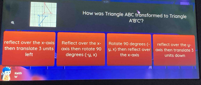 6/20
How was Triangle ABC transformed to Triangle
Q
A'B'C' ?
reflect over the x-axis Reflect over the x - Rotate 90 degrees (- reflect over the y -
then translate 3 units axis then rotate 90 y, x) then reflect over axis then translate 3
left degrees (-y,x) the x-axis units down
Keith
w