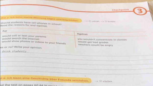 Checkpoint 3
Ziel 3: Ich kann meine Meinung sagen und begründen =* ② váhish -+ ③ kuáeát
Should students have cell phones in school?
Read the reasons for and against.
For
Against
would call or text your parents
would search the internet you wouldn't concentrate in classes
would show photos or videos to your friends would get bad grades
teachers would be angry
es or no? Write your opinion.
_
think students
_
_
_
_
4: Ich kann eine Geschichte über Freunde verstehen. e5a5e4
ad the text on pages 62-64 in