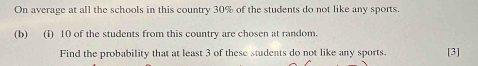 On average at all the schools in this country 30% of the students do not like any sports. 
(b) (i) 10 of the students from this country are chosen at random. 
Find the probability that at least 3 of these students do not like any sports. [3]