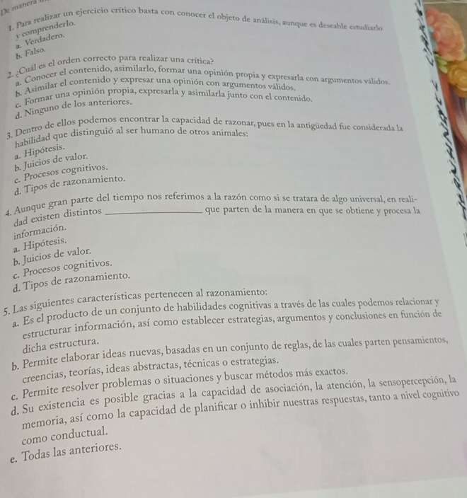 De manerá 
1. Para realizar un ejercicio crítico basta con conocer el objeto de análisis, aunque es deseable estudiarle
y comprenderlo.
b. Falso. a. Verdadero.
2. ¿Cuál es el orden correcto para realizar una crítica?
a. Conocer el contenido, asimilarlo, formar una opinión propia y expresarla con argumentos válidos
h. Asimilar el contenido y expresar una opinión con argumentos válidos.
e. Formar una opinión propia, expresarla y asimilarla junto con el contenido
d. Ninguno de los anteriores.
3. Dentro de ellos podemos encontrar la capacidad de razonar, pues en la antigüedad fue considerada la
habilidad que distinguió al ser humano de otros animales:
b. Juicios de valor. a. Hipótesis.
e. Procesos cognitivos.
d. Tipos de razonamiento.
4. Aunque gran parte del tiempo nos referimos a la razón como si se tratara de algo universal, en reali-
dad existen distintos
que parten de la manera en que se obtiene y procesa la
a. Hipótesis. información.
b. Juicios de valor.
c. Procesos cognitivos.
d. Tipos de razonamiento.
5. Las siguientes características pertenecen al razonamiento:
a. Es el producto de un conjunto de habilidades cognitivas a través de las cuales podemos relacionar y
estructurar información, así como establecer estrategias, argumentos y conclusiones en función de
dicha estructura.
b. Permite elaborar ideas nuevas, basadas en un conjunto de reglas, de las cuales parten pensamientos,
creencias, teorías, ideas abstractas, técnicas o estrategias.
c. Permite resolver problemas o situaciones y buscar métodos más exactos.
d. Su existencia es posible gracias a la capacidad de asociación, la atención, la sensopercepción, la
memoria, así como la capacidad de planificar o inhibir nuestras respuestas, tanto a nivel cognitivo
como conductual.
e. Todas las anteriores.