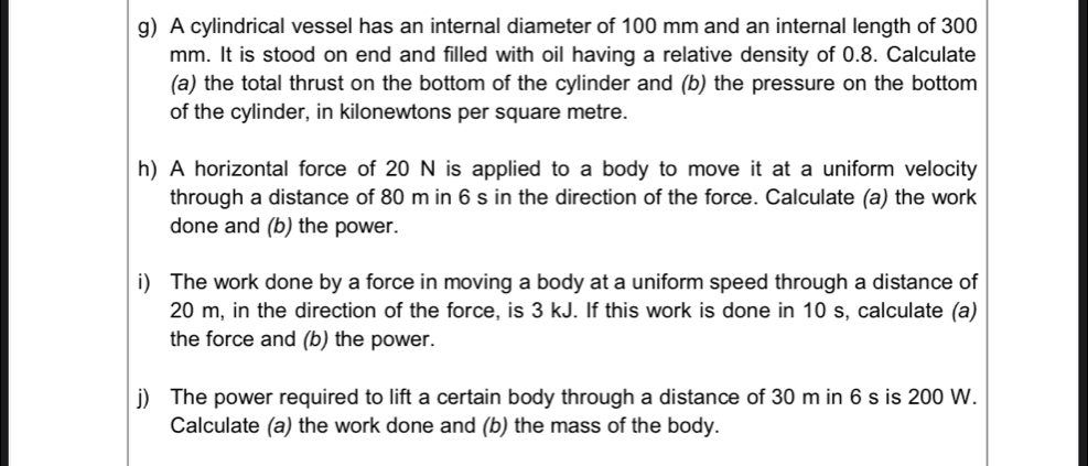 A cylindrical vessel has an internal diameter of 100 mm and an internal length of 300
mm. It is stood on end and filled with oil having a relative density of 0.8. Calculate 
(a) the total thrust on the bottom of the cylinder and (b) the pressure on the bottom 
of the cylinder, in kilonewtons per square metre. 
h) A horizontal force of 20 N is applied to a body to move it at a uniform velocity 
through a distance of 80 m in 6 s in the direction of the force. Calculate (a) the work 
done and (b) the power. 
i) The work done by a force in moving a body at a uniform speed through a distance of
20 m, in the direction of the force, is 3 kJ. If this work is done in 10 s, calculate (a) 
the force and (b) the power. 
j) The power required to lift a certain body through a distance of 30 m in 6 s is 200 W. 
Calculate (a) the work done and (b) the mass of the body.