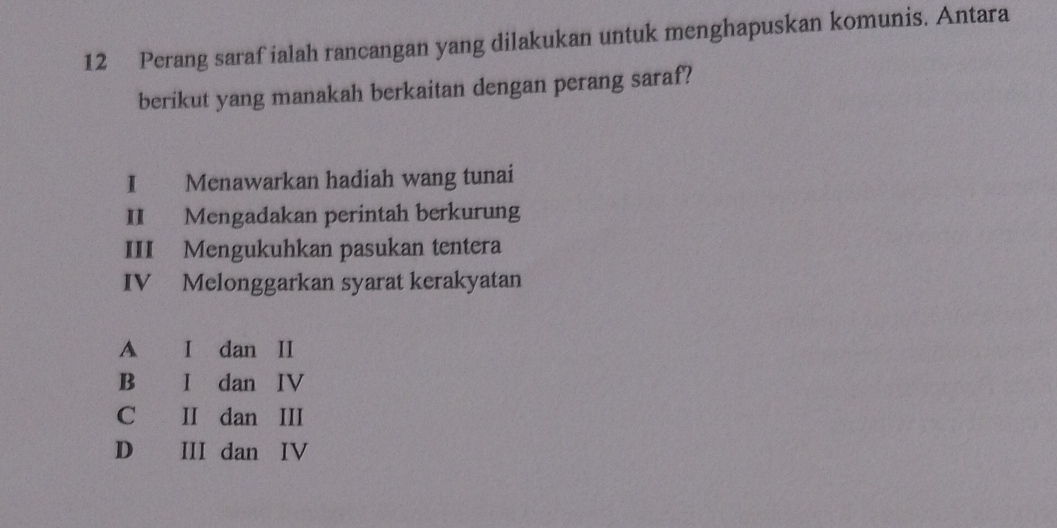 Perang saraf ialah rancangan yang dilakukan untuk menghapuskan komunis. Antara
berikut yang manakah berkaitan dengan perang saraf?
I Menawarkan hadiah wang tunai
II Mengadakan perintah berkurung
III Mengukuhkan pasukan tentera
IV Melonggarkan syarat kerakyatan
A I dan II
B I dan IV
C II dan III
D III dan IV