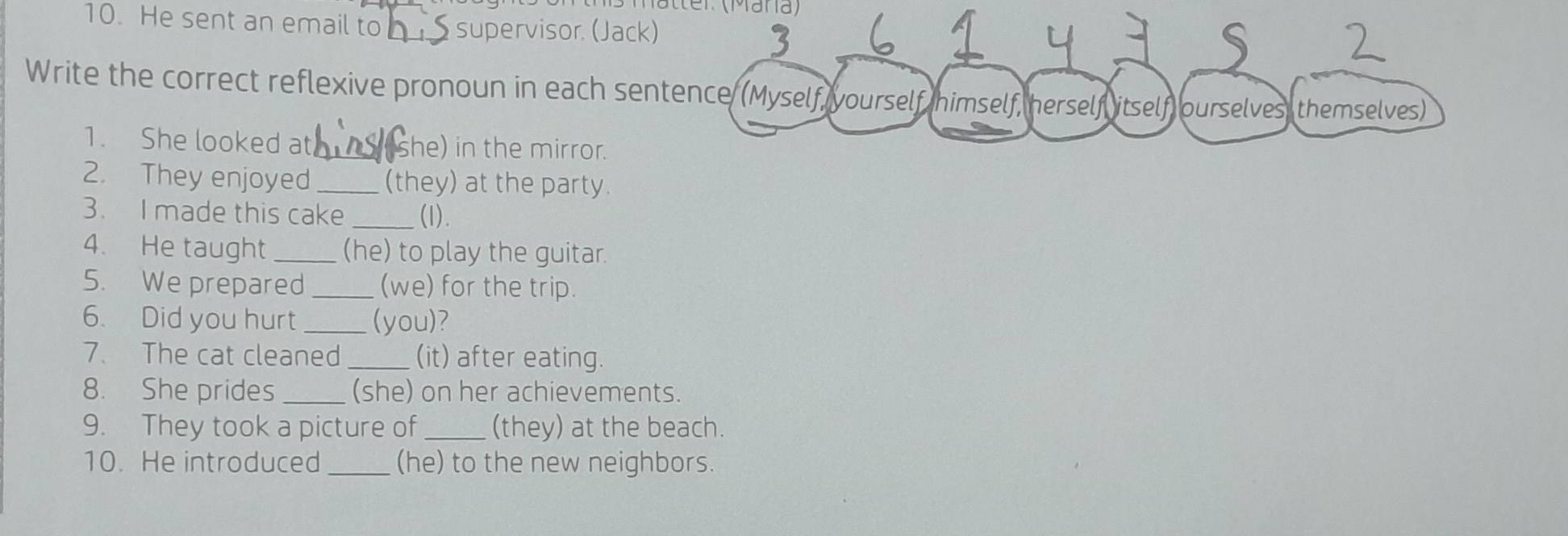 Matter (Mana) 
10. He sent an email to _supervisor. (Jack) 
Write the correct reflexive pronoun in each sentence (Myself, yourself himself, herself itself ourselves themselves) 
1. She looked at _she) in the mirror. 
2. They enjoyed _(they) at the party. 
3. I made this cake _(1). 
4. He taught _(he) to play the guitar. 
5. We prepared _(we) for the trip. 
6. Did you hurt _(you)? 
7. The cat cleaned _(it) after eating. 
8. She prides _(she) on her achievements. 
9. They took a picture of _(they) at the beach. 
10. He introduced_ (he) to the new neighbors.