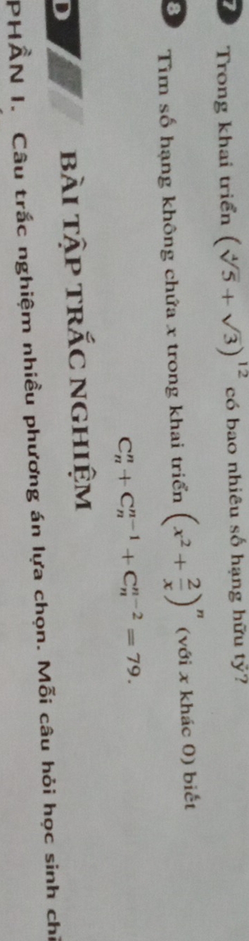 Trong khai triển (sqrt[4](5)+sqrt(3))^12 có bao nhiêu số hạng hữu tỷ? 
8 Tìm số hạng không chứa x trong khai triển (x^2+ 2/x )^n (với x khác 0) biết
C_n^n+C_n^(n-1)+C_n^(n-2)=79. 
D 
bài tập trắc nghiệm 
PHÂN I. Câu trắc nghiệm nhiều phương án lựa chọn. Mỗi câu hỏi học sinh chỉ