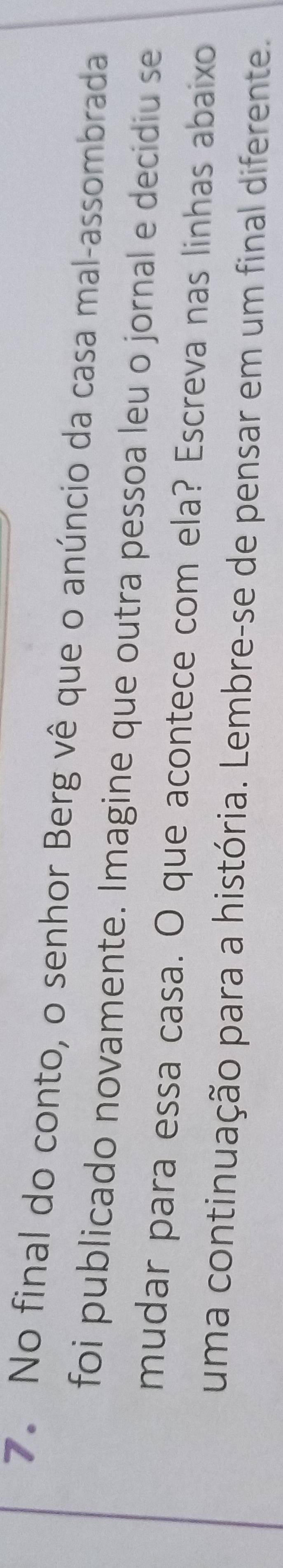 No final do conto, o senhor Berg vê que o anúncio da casa mal-assombrada 
foi publicado novamente. Imagine que outra pessoa leu o jornal e decidiu se 
mudar para essa casa. O que acontece com ela? Escreva nas linhas abaixo 
uma continuação para a história. Lembre-se de pensar em um final diferente.