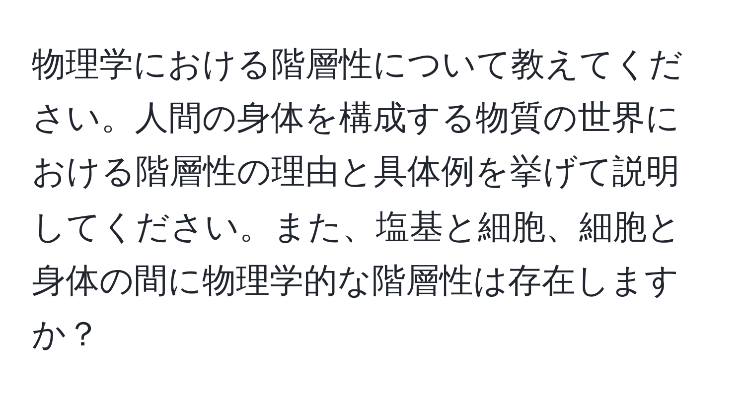 物理学における階層性について教えてください。人間の身体を構成する物質の世界における階層性の理由と具体例を挙げて説明してください。また、塩基と細胞、細胞と身体の間に物理学的な階層性は存在しますか？