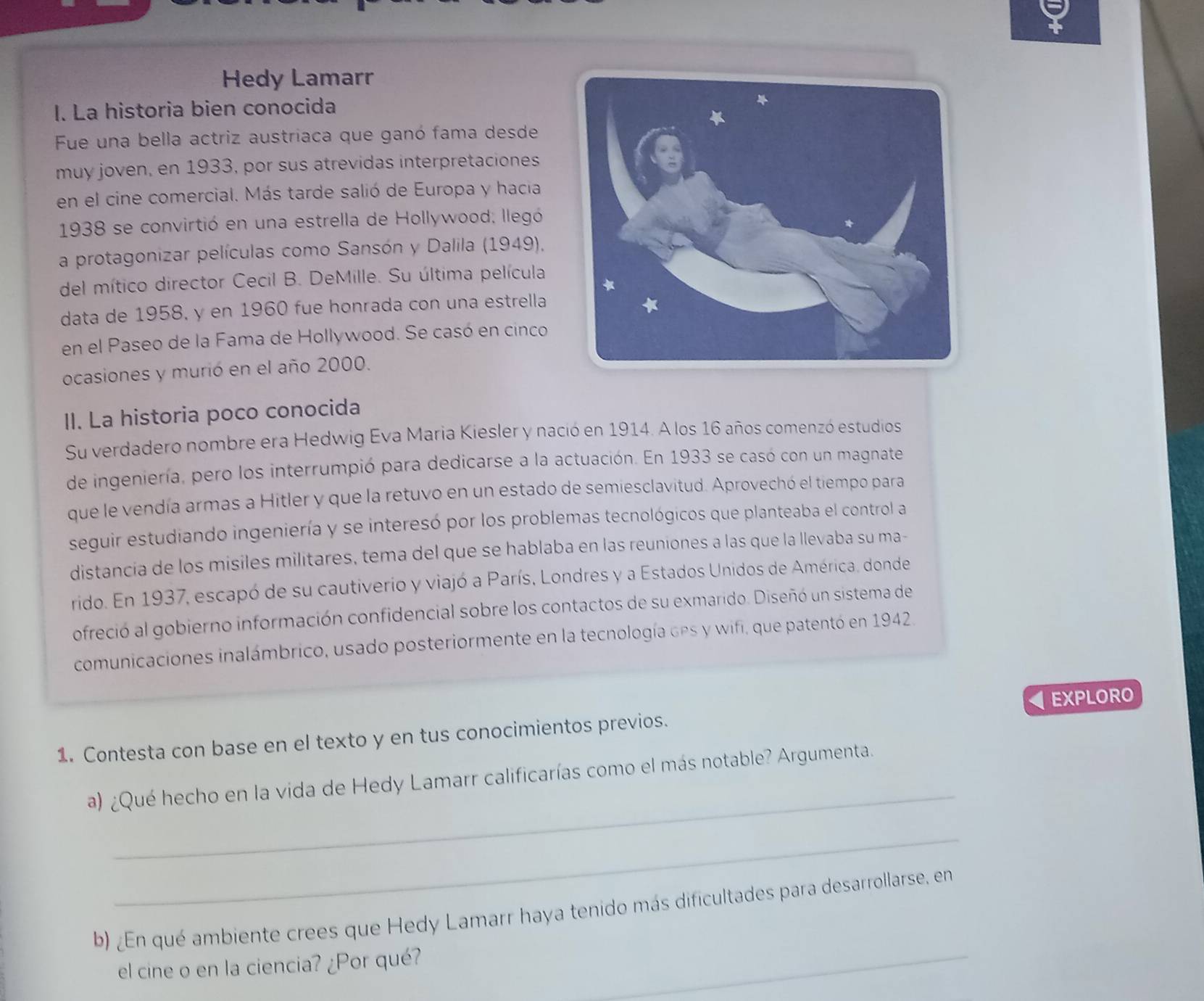 Hedy Lamarr
I. La historia bien conocida
Fue una bella actriz austriaca que ganó fama desde
muy joven, en 1933, por sus atrevidas interpretaciones
en el cine comercial. Más tarde salió de Europa y hacia
1938 se convirtió en una estrella de Hollywood; llegó
a protagonizar películas como Sansón y Dalila (1949),
del mítico director Cecil B. DeMille. Su última película
data de 1958. y en 1960 fue honrada con una estrella
en el Paseo de la Fama de Hollywood. Se casó en cinco
ocasiones y murió en el año 2000.
II. La historia poco conocida
Su verdadero nombre era Hedwig Eva Maria Kiesler y nació en 1914. A los 16 años comenzó estudios
de ingeniería, pero los interrumpió para dedicarse a la actuación. En 1933 se casó con un magnate
que le vendía armas a Hitler y que la retuvo en un estado de semiesclavitud. Aprovechó el tiempo para
seguir estudiando ingeniería y se interesó por los problemas tecnológicos que planteaba el control a
distancia de los misiles militares, tema del que se hablaba en las reuniones a las que la llevaba su ma-
rido. En 1937, escapó de su cautiverio y viajó a París, Londres y a Estados Unidos de América, donde
ofreció al gobierno información confidencial sobre los contactos de su exmarido. Diseñó un sistema de
comunicaciones inalámbrico, usado posteriormente en la tecnología des y wifi, que patentó en 1942.
1. Contesta con base en el texto y en tus conocimientos previos. EXPLORO
_
a) ¿Qué hecho en la vida de Hedy Lamarr calificarías como el más notable? Argumenta.
_
b) ¿En qué ambiente crees que Hedy Lamarr haya tenido más dificultades para desarrollarse, en
el cine o en la ciencia? ¿Por qué?
_