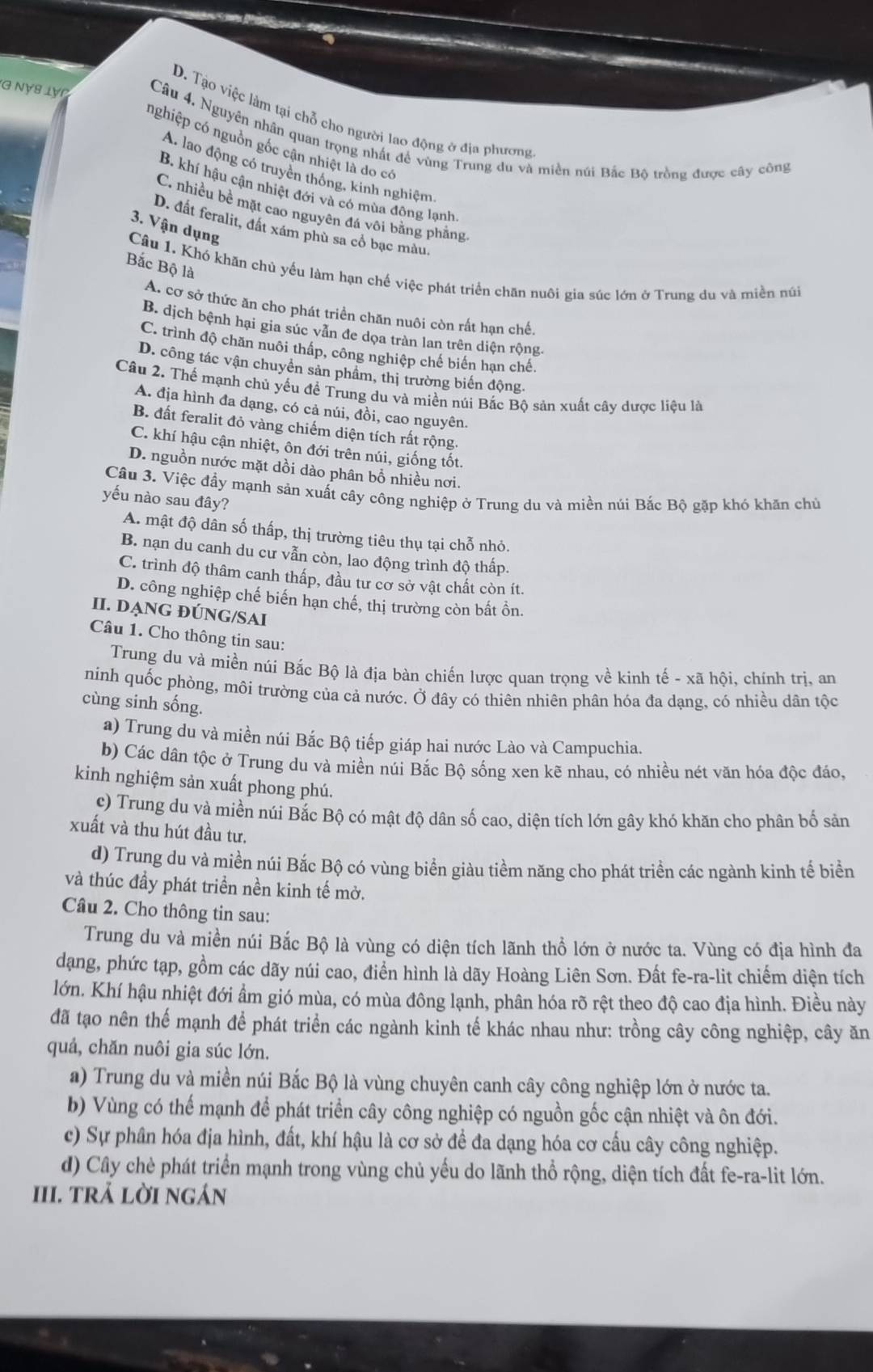 D. Tạo việc làm tại chỗ cho người lao động ở địa phương
G Nγ8 lợn  Câu 4. Nguyên nhân quan trọng nhất để vùng Trung du và miền núi Bắc Bộ trồng được cây công
nghiệp có nguồn gốc cận nhiệt là do có
A. lao động có truyền thống, kinh nghiệm
B. khí hậu cận nhiệt đới và có mùa động lạnh
C. nhiều bề mặt cao nguyên đá või bằng phẳng
3. Vận dụng
D. đất feralit, đất xám phù sa cổ bạc màu.
Bắc Bộ là
Câu 1. Khó khăn chủ yếu làm hạn chế việc phát triển chăn nuôi gia súc lớn ở Trung du và miền núi
A. cơ sở thức ăn cho phát triển chăn nuôi còn rất hạn chế.
B. dịch bệnh hại gia súc vẫn đe dọa tràn lan trên diện rộng
C. trình độ chăn nuôi thấp, công nghiệp chế biến hạn chế.
D. công tác vận chuyển sản phẩm, thị trường biến động.
Câu 2. Thể mạnh chủ yếu đề Trung du và miền núi Bắc Bộ sản xuất cây dược liệu là
A. địa hình đa dạng, có cả núi, đồi, cao nguyên.
B. đất feralit đỏ vàng chiếm diện tích rất rộng.
C. khí hậu cận nhiệt, ôn đới trên núi, giống tốt.
D. nguồn nước mặt dồi dào phân bổ nhiều nơi.
Câu 3. Việc đầy mạnh sản xuất cây công nghiệp ở Trung du và miền núi Bắc Bộ gặp khó khăn chủ
yếu nào sau đây?
A. mật độ dân số thấp, thị trường tiêu thụ tại chỗ nhỏ.
B. nạn du canh du cư vẫn còn, lao động trình độ thấp.
C. trình độ thâm canh thấp, đầu tư cơ sở vật chất còn ít.
D. công nghiệp chế biến hạn chế, thị trường còn bất ồn.
II. DẠNG ĐÚNG/SAI
Câu 1. Cho thông tin sau:
Trung du và miền núi Bắc Bộ là địa bàn chiến lược quan trọng về kinh tế - xã hội, chính trị, an
ninh quốc phòng, môi trường của cả nước. Ở đây có thiên nhiên phân hóa đa dạng, có nhiều dân tộc
cùng sinh sống.
a) Trung du và miền núi Bắc Bộ tiếp giáp hai nước Lào và Campuchia.
b) Các dân tộc ở Trung du và miền núi Bắc Bộ sống xen kẽ nhau, có nhiều nét văn hóa độc đáo,
kinh nghiệm sản xuất phong phú.
c) Trung du và miền núi Bắc Bộ có mật độ dân số cao, diện tích lớn gây khó khăn cho phân bố sản
xuất và thu hút đầu tư,
d) Trung du và miền núi Bắc Bộ có vùng biển giàu tiềm năng cho phát triển các ngành kinh tế biển
và thúc đầy phát triển nền kinh tế mở.
Câu 2. Cho thông tin sau:
Trung du và miền núi Bắc Bộ là vùng có diện tích lãnh thổ lớn ở nước ta. Vùng có địa hình đa
dạng, phức tạp, gồm các dãy núi cao, điển hình là dãy Hoàng Liên Sơn. Đất fe-ra-lit chiếm diện tích
lớn. Khí hậu nhiệt đới ẩm gió mùa, có mùa đông lạnh, phân hóa rõ rệt theo độ cao địa hình. Điều này
đã tạo nên thế mạnh để phát triển các ngành kinh tế khác nhau như: trồng cây công nghiệp, cây ăn
quả, chăn nuôi gia súc lớn.
a) Trung du và miền núi Bắc Bộ là vùng chuyên canh cây công nghiệp lớn ở nước ta.
b) Vùng có thể mạnh để phát triển cây công nghiệp có nguồn gốc cận nhiệt và ôn đới.
c) Sự phân hóa địa hình, đất, khí hậu là cơ sở để đa dạng hóa cơ cấu cây công nghiệp.
d) Cây chè phát triển mạnh trong vùng chủ yếu do lãnh thổ rộng, diện tích đất fe-ra-lit lớn.
III. trả lời ngán