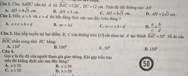 Cho △ ABC cân tại A có widehat BAC=120°, BC=12cm. Tính độ dài đường cao AH
A. AH=4sqrt(3)cm. B. AH=3cm. C. AH=3sqrt(3)cm. D. AH=2sqrt(3)cm. 
Câu 2. Nếu a>b và c>d thì bất đẳng thức nào sau đây luôn đúng ?
A. a+c>b+d B. ac>bd C. a-c>b-d D.  a/c > b/d 
Câu 3. Hai tiếp tuyến tại hai điểm B, C của đường tròn (O) cắt nhau tại A tạo thành widehat BAC=50°. Số đo của
widehat BOC chắn cung nhỏ BC bằng:
A. 130° B. 100° C. 50° D. 150°
Câu 4.
Gọi x là tốc độ của người tham gia giao thông. Khi gặp biển báo
trên thì khẳng định nào sau đây đúng?
A. x≥ 50 B. x≤ 50
50
C. x<50</tex> D. x>50