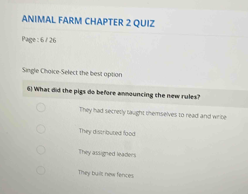 ANIMAL FARM CHAPTER 2 QUIZ
Page : 6 / 26
Single Choice-Select the best option
6) What did the pigs do before announcing the new rules?
They had secretly taught themselves to read and write
They distributed food
They assigned leaders
They built new fences