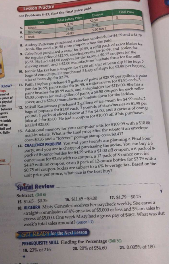 Practice
8. Audrey Patterson purchase
drink. She used a $0.50 store coupon when she
9. Gabe Noll purchased a razor for $9.99, a refill pack of razor blades for
the regular price of $12.99, shaving cream for $2.99, and lotíon for
$5.55. He had a $4.00 coupon for the razor, a $0.75 coupon for the
shaving cream, and a $2.00 manufacturer’s rebate form for the refill.
10. Jonnie Marker has a coupon for $1.00 off a jar of bean dip if he buys 2
bags of corn chips. He purchased 2 bags of chips for $3.99 per bag and
a jar of bean dip for $2.79.
Know? 11. Faith Hughes purchased 3 gallons of paint at $29.99 per gallon, a paint
rnel of pan for $6.99, paint roller for $6.95, 4 roller covers for $1.95 each, 3
a piece of paint brushes for $8.99 each, and a stepladder for $119.00. She has a
Pops
physical $3.00 coupon for each gallon of paint, a $0.50 coupon for each roller
cover, and a $25.00 manufacturer’s rebate form for the ladder.
between 12. Mikail Rasmussen purchased 2 gallons of ice cream for $4.99 each, 2
the
égrees bags of popcorn for $1.88 each, 3 pounds of strawberries at $1.98 per
ssure pound, 4 packs of sliced cheese at 2 for $4.00, and 3 cartons of orange
uff up, juice at 2 for $5.00. He had a coupon for $10.00 off if his purchases
ch inside
hell and totaled $25.00.
, fluffy 13. Additional memory for your computer sells for $109.99 with a $10.00)
mail-in rebate. What is the final price after the rebate if an envelope
costs $0.35 and a “forever” postage stamp costs $0.41?
14. CHALLENGE PROBLEM You and your friends are planning a Final Four
party, and you are in charge of purchasing the sodas. You can buy a 6
pack of 8-ounce bottles for $4.79 with a $1.00 off coupon, a 6 pack of 8-
ms ounce cans for $2.69 with no coupon, a 12 pack of 8-ounce cans for
$4.49 with no coupon, or an 8 pack of 12-ounce bottles for $3.79 with a
$0.75 off coupon. Sodas are subject to a 6% beverage tax. Based on the
unit price per ounce, what size is the best buy?
Spiral Review
Subtract. (Skill 6) 17. $1.79-$0.25
15. $1.65- $0.35 16. $11.65-$3.00
18. ALGEBRA Misty Gonzalez receives her paycheck weekly. She earns a
straight commission of 4% on sales of $5,000 or less and 5% on sales in
excess of $5,000. One week Misty had a gross pay of $462. What was that
week’s total sales amount? (Lesson 1.7)
GET READY for the Next Lesson
PREREQUISITE SKILL Finding the Percentage (Skill 30)
19. 23% of 216 20. 20% of $54.60 21. 0.005% of 180