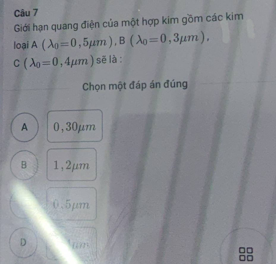 Giới hạn quang điện của một hợp kim gồm các kim
loại A(lambda _0=0,5mu m), B(lambda _0=0,3mu m),
C(lambda _0=0,4mu m) sẽ là:
Chọn một đáp án đúng
A 0,30μm
B 1,2μm
0.5μm
D
[ M