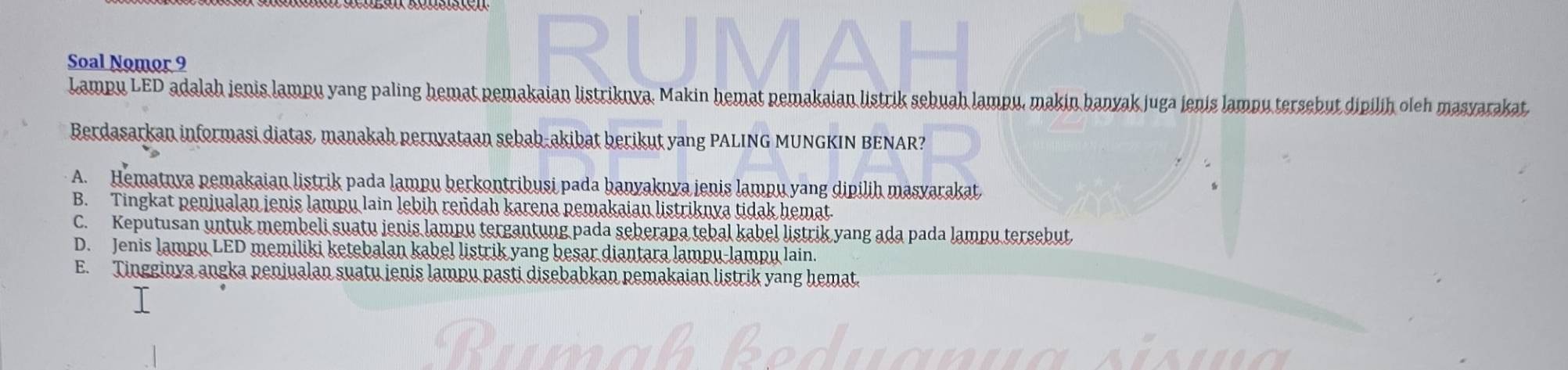 Soal Nomor 9
Lampu LED adalah jenis lampu yang paling hemat pemakaian listriknya. Makin hemat pemakaian listrik sebuah lampu, makin banyak juga jenis lampu tersebut dipilih oleh masvarakat
Berdasarkan informasi diatas, manakah pernyataan sebab-akibat berikut yang PALING MUNGKIN BENAR?
A. Hematnya pemakaian listrik pada lampu berkontribusi pada banyaknya jenis lampu yang dipilih masyarakat.
B. Tingkat penjualan jenis lampu lain lebih rendah karena pemakaian listriknya tidak hemat.
C. Keputusan untuk membeli suatu ienis lampu tergantung pada seberapa tebal kabel listrik yang ada pada lampu tersebut
D. Jenis lampu LED memiliki ketebalan kabel listrik yang besar diantara lampu-lampu lain.
E. Tingginya angka penjualan suatu ienis lampu pasti disebabkan pemakaian listrik yang hemat.