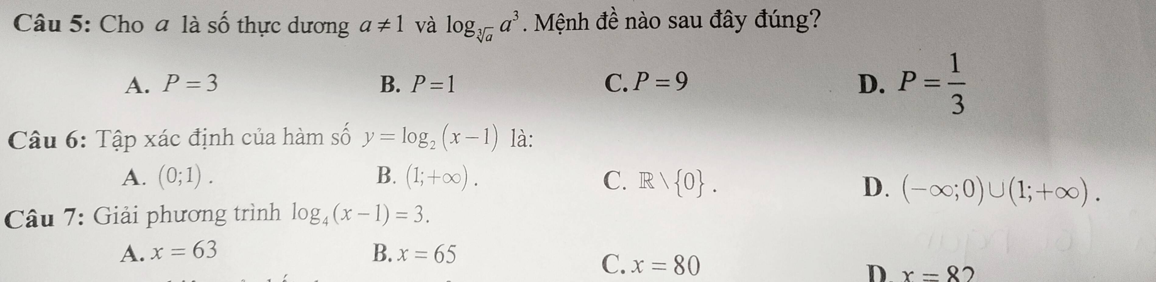 Cho a là Shat O thực dương a!= 1 và log _sqrt[3](a)a^3. Mệnh đề nào sau đây đúng?
A. P=3 B. P=1 C. P=9
D. P= 1/3 
Câu 6: Tập xác định của hàm số y=log _2(x-1) là:
A. (0;1). B. (1;+∈fty ). C. R/R> 0.
D. (-∈fty ;0)∪ (1;+∈fty ). 
Câu 7: Giải phương trình log _4(x-1)=3.
A. x=63 B. x=65
C. x=80 D. x=8' )