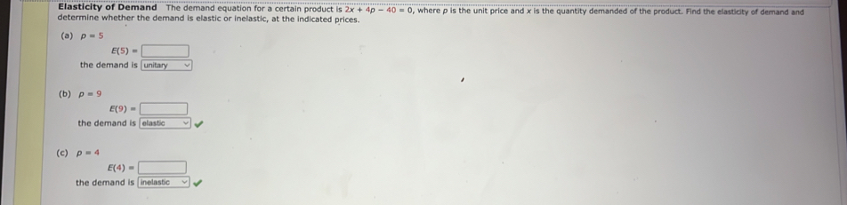 Elasticity of Demand The demand equation for a certain product is 2x+4p-40=0
determine whether the demand is elastic or inelastic, at the indicated prices. , where p is the unit price and x is the quantity demanded of the product. Find the elasticity of demand and 
(a) p=5
E(5)=□
the demand is unitary √ 
(b) p=9
E(9)=□
the demand is [elastic √ 
(c) p=4
E(4)=□
the demand is [inelastic