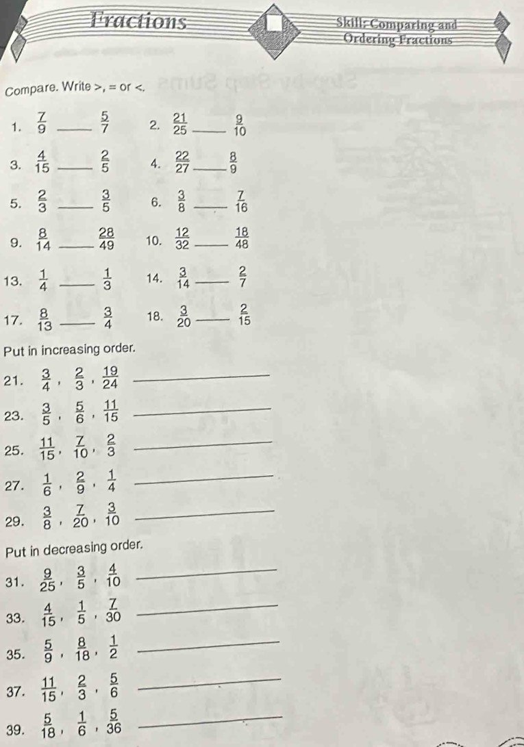 Fractions Skill: Comparing and 
Ordering Fractions 
Compare. Write >, = or  7/9  _  5/7  2.  21/25  _10 
3.  4/15  _  2/5  4.  22/27  _  8/9 
5.  2/3  _  3/5  6.  3/8  _  7/16 
9.  8/14  _  28/49  10.  12/32  _  18/48 
13.  1/4  _  1/3  14.  3/14  _  2/7 
17.  8/13  _  3/4  18.  3/20  _  2/15 
Put in increasing order. 
21.  3/4 ,  2/3 ,  19/24  _ 
23.  3/5 ,  5/6 ,  11/15  _ 
25.  11/15 ,  7/10 ,  2/3  _ 
27.  1/6 ,  2/9 ,  1/4  _ 
29.  3/8 ,  7/20 ,  3/10  _ 
Put in decreasing order. 
31.  9/25 ,  3/5 ,  4/10  _ 
33.  4/15 ,  1/5 ,  7/30  _ 
35.  5/9 ,  8/18 ,  1/2  _ 
37.  11/15 ,  2/3 ,  5/6  _ 
39.  5/18 ,  1/6 ,  5/36  _