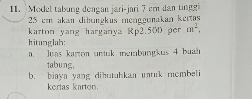 )Model tabung dengan jari-jari 7 cm dan tinggi
25 cm akan dibungkus menggunakan kertas 
karton yang harganya Rp2.500 per m^2, 
hitunglah: 
a. luas karton untuk membungkus 4 buah 
tabung, 
b. biaya yang dibutuhkan untuk membeli 
kertas karton.