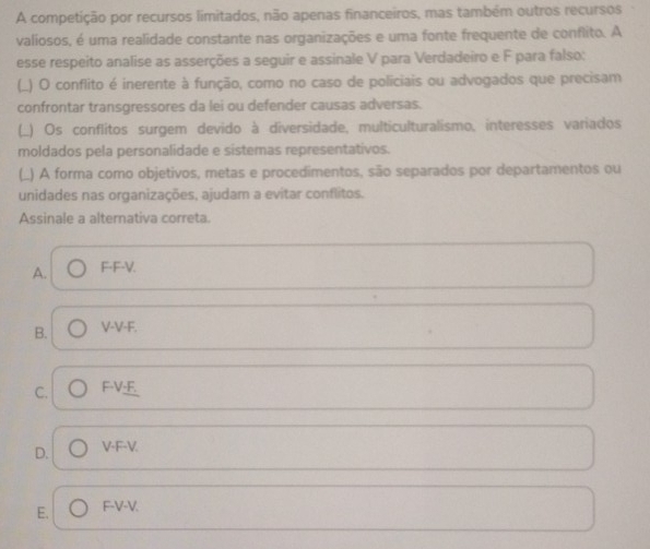 A competição por recursos limitados, não apenas financeiros, mas também outros recursos
valiosos, é uma realidade constante nas organizações e uma fonte frequente de conflito. A
esse respeito analise as asserções a seguir e assinale V para Verdadeiro e F para falso:
(_) O conflito é inerente à função, como no caso de policiais ou advogados que precisam
confrontar transgressores da lei ou defender causas adversas.
(_) Os conflitos surgem devido à diversidade, multiculturalismo, interesses variados
moldados pela personalidade e sistemas representativos.
(.) A forma como objetivos, metas e procedimentos, são separados por departamentos ou
unidades nas organizações, ajudam a evitar conflitos.
Assinale a alternativa correta.
A. F-F-V.
B. V-V-F.
C. F-V·F.
D. V-F-V.
E. F-V-V.