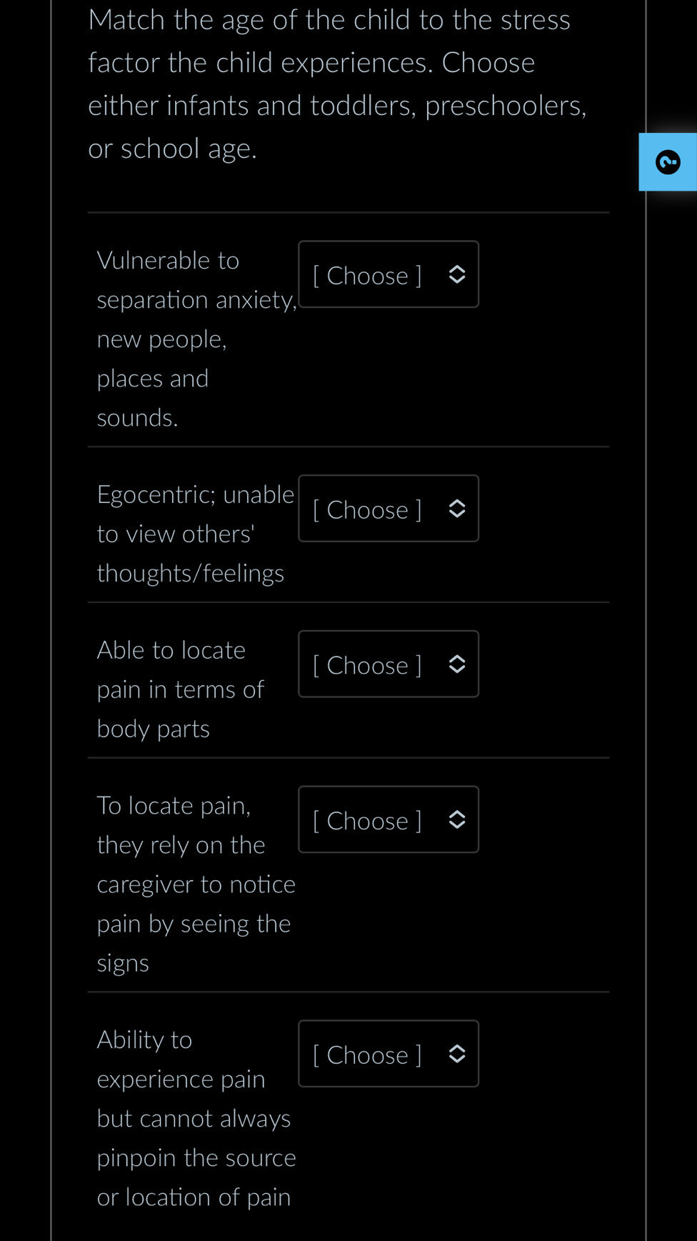 Match the age of the child to the stress 
factor the child experiences. Choose 
either infants and toddlers, preschoolers, 
or school age. 
Vulnerable to 
[ Choose ] 
separation anxiety, 
new people, 
places and 
sounds. 
Egocentric; unable [ Choose ] 
to view others' 
thoughts/feelings 
Able to locate 
[ Choose ] 
pain in terms of 
body parts 
To locate pain, 
[ Choose ] 
they rely on the 
caregiver to notice 
pain by seeing the 
signs 
Ability to 
[ Choose ] 
experience pain 
but cannot always 
pinpoin the source 
or location of pain