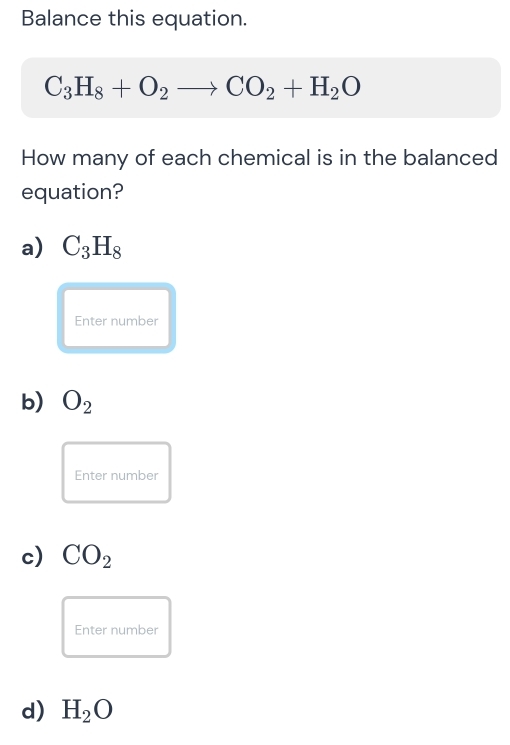 Balance this equation.
C_3H_8+O_2to CO_2+H_2O
How many of each chemical is in the balanced
equation?
a) C_3H_8
Enter number
b) O_2
Enter number
c) CO_2
Enter number
d) H_2O