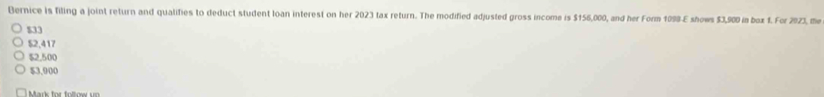 Bernice is filing a joint return and qualifies to deduct student loan interest on her 2023 tax return. The modified adjusted gross income is $156,000, and her Form 1098-E shows $3,900 in bax 1. For 2923, me
$33
$2,417
$2,500
53.900
Mark for follow u r