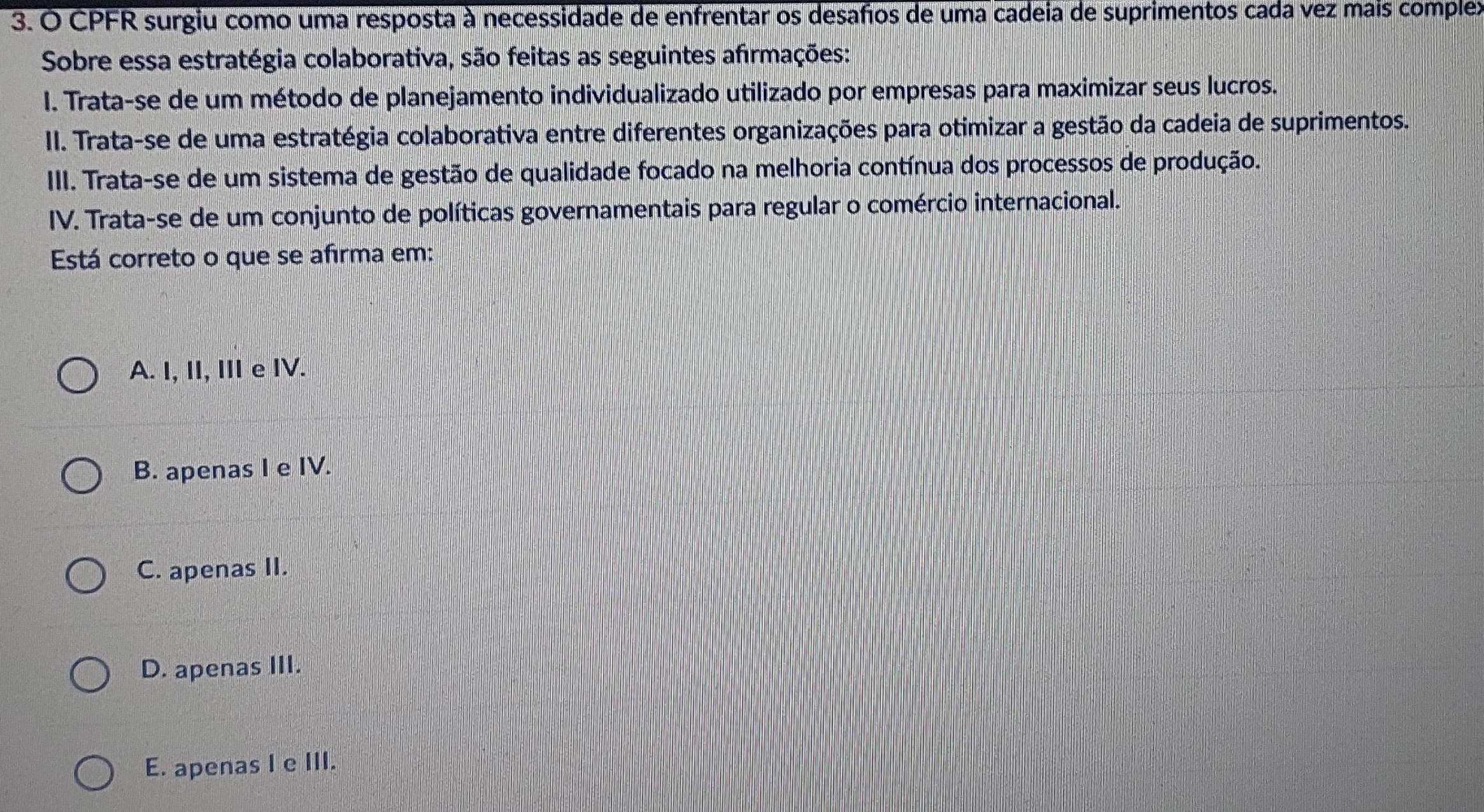 CPFR surgiu como uma resposta à necessidade de enfrentar os desafos de uma cadeia de suprimentos cada vez mais complex
Sobre essa estratégia colaborativa, são feitas as seguintes afirmações:
I. Trata-se de um método de planejamento individualizado utilizado por empresas para maximizar seus lucros.
II. Trata-se de uma estratégia colaborativa entre diferentes organizações para otimizar a gestão da cadeia de suprimentos.
III. Trata-se de um sistema de gestão de qualidade focado na melhoria contínua dos processos de produção.
IV. Trata-se de um conjunto de políticas governamentais para regular o comércio internacional.
Está correto o que se afirma em:
A. I, II, III e IV.
B. apenas I e IV.
C. apenas II.
D. apenas III.
E. apenas I e III.