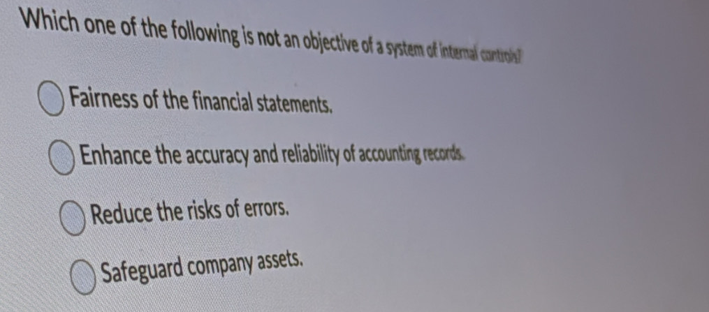 Which one of the following is not an objective of a system of internal controils
Fairness of the financial statements.
Enhance the accuracy and reliability of accounting records
Reduce the risks of errors.
Safeguard company assets.