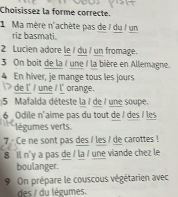 Choisissez la forme correcte. 
1 Ma mère n'achète pas de / du / un 
riz basmati. 
2 Lucien adore le / du / un fromage. 
3 On boit de la / une / la bière en Allemagne. 
4 En hiver, je mange tous les jours 
de l' / une / l' orange. 
5 Mafalda déteste la / de / une soupe. 
6 Odile n'aime pas du tout de / des / les 
légumes verts. 
7 Ce ne sont pas des / les / de carottes ! 
8 Il n'y a pas de / la / une viande chez le 
boulanger. 
9 On prépare le couscous végétarien avec 
des / du légumes.