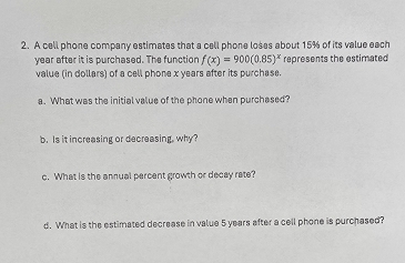 A cell phone company estimates that a cell phone loses about 15% of its value each
year after it is purchased. The function f(x)=900(0.85)^x
value (in dollars) of a cell phone x years after its purchase. represents the estimated 
a. What was the initial value of the phone when purchased? 
b. Is it increasing or decreasing, why? 
c. What is the annual percent growth or decay rate? 
d. What is the estimated decrease in value 5 years after a cell phone is purchased?