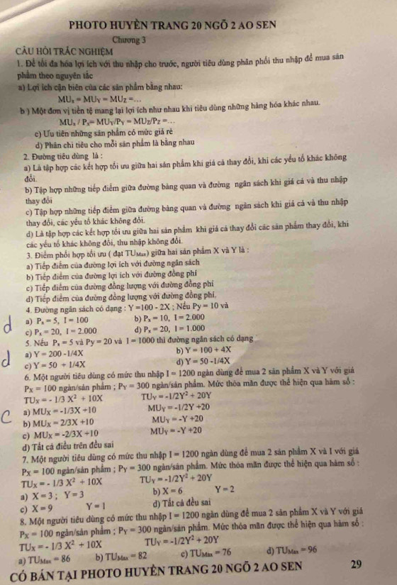 PHOTO HUYÈN TRANG 20 ngÕ 2 AO SEN
Chương 3
cảU Hỏi trÁC nghiệm
1. Để tối đa hóa lợi ích với thu nhập cho trước, người tiêu dùng phân phối thu nhập để mua sản
phẩm theo nguyên tắc
a) Lợi ích cận biên của các sản phẩm bằng nhau:
MU_x=MU_Y=MU_Z=...
b ) Một đơn vị tiền tệ mang lại lợi ích như nhau khi tiêu dùng những hàng hóa khác nhau.
MU_x/P_x=MU_Y/P_Y=MU_Z/P_Z=...
c) Ưu tiên những sản phẩm có mức giả rẻ
d) Phân chi tiêu cho mỗi sản phẩm là bằng nhau
2. Đường tiêu dùng là :
a) Là tập hợp các kết hợp tối ưu giữa hai săn phẩm khi giá cả thay đổi, khi các yểu tố khác không
đổi
b) Tập hợp những tiếp điểm giữa đường bảng quan và đường ngân sách khi giá cá và thu nhập
thay đổi
c) Tập hợp những tiếp điểm giữa đường bảng quan và đường ngân sách khi giá cả và thu nhập
thay đổi, các yếu tổ khác không đổi.
d) Là tập hợp các kết hợp tổi ưu giữa hai sản phẩm khi giả cá thay đổi các sản phẩm thay đổi, khi
các yếu tố khác không đổi, thu nhập không đổi
3. Điểm phối hợp tối ưu ( đạt TUмa) giữa hai sản phẩm X và Y là :
a) Tiếp điểm của đường lợi ích với đường ngân sách
b) Tiếp điểm của đường lợi ích với đường đồng phí
c) Tiếp điểm của đường đồng lượng với đường đồng phi
d) Tiếp điểm của đường đồng lượng với đường đồng phí.
4. Đường ngân sách có dạng : Y=100-2X; Nều Py=10va
a) P_n=5,I=100 b) P_x=10,I=2.000
c) P_x=20,I=2.000 d) P_x=20,I=1.000
5. Nếu P_x=5vdPy=20 và I=1000 thì đường ngân sách có dạng
a) Y=200-1/4X
b) Y=100+4X
c) Y=50+1/4X
d) Y=50-1/4X
6. Một người tiêu dùng có mức thu nhập I=1200 ngàn dùng để mua 2 săn phẩm X và Y với giá
P_X=100 ngàn/sản phẩm ; P_Y=300 ngàn/sản phẩm. Mức thôa măn được thể hiện qua hàm số :
TUx=-1/3X^2+10X TU_x=-1/2Y^2+20Y
a) MU_x=-1/3X+10 MU_Y=-1/2Y+20
b) MU_x=2/3X+10 MU_Y=-Y+20
c) MU_X=-2/3X+10 MU_Y=-Y+20
d) Tất cá điều trên đều sai
7. Một người tiêu dùng có mức thu nhập I=1200 ngàn dùng để mua 2 sản phầm X và I với giá
P_X=100 ngản/sản phẩm ; P_Y=300 ngàn/sản phẩm. Mức thỏa mãn được thể hiện qua hàm số :
TU_X=-1/3X^2+10X TU y=-1/2Y^2+20Y
a) X=3;Y=3 b) X=6 Y=2
c) X=9 Y=1 d) Tất cả đều sai
8. Một người tiêu dùng có mức thu nhập I=1200 ngàn dùng đề mua 2 sản phầm X và Y với giá
P_X=100 ngản/sản phẩm ; P_Y=300 ngàn/sản phẩm. Mức thỏa mân được thể hiện qua hàm số :
TU_X=-1/3X^2+10X TU_Y=-1/2Y^2+20Y
a) TU_Max=86 b) TU_Max=82 c) TU_Max=76 d) TU_Man=96
CÓ báN tạI PHOTO HUYÊN tRAng 20 ngỗ 2 aO SEN 29