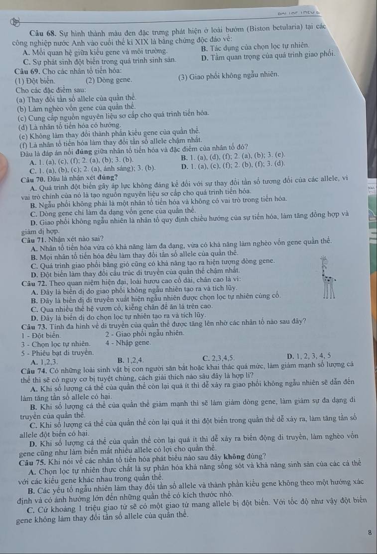 Sự hình thành màu đen đặc trưng phát hiện ở loài bướm (Biston betularia) tại các
công nghiệp nước Anh vào cuối thể kỉ XIX là bằng chứng độc đáo về:
A. Mối quan hệ giữa kiều gene và môi trường. B. Tác dụng của chọn lọc tự nhiên.
C. Sự phát sinh đột biến trong quá trình sinh sản. D. Tầm quan trọng của quá trình giao phối.
Câu 69. Cho các nhân tổ tiền hóa:
(1) Đột biển. (2) Dòng gene. (3) Giao phối không ngẫu nhiên.
Cho các đặc điểm sau:
(a) Thay đổi tần số allele của quần thể.
(b) Làm nghèo vốn gene của quần thể.
(c) Cung cấp nguồn nguyên liệu sơ cấp cho quá trình tiển hóa.
(d) Là nhân tổ tiền hóa có hướng.
(e) Không làm thay đồi thành phần kiều gene của quần thề.
(f) Là nhân tổ tiến hóa làm thay đổi tần số allele chậm nhất.
Đâu là đáp án nổi đúng giữa nhân tố tiến hóa và đặc điểm của nhân tố đỏ?
A. 1. (a), (c), (f); 2. (a), (b); 3. (b). B. 1. (a), (d), (f); 2. (a), (b); 3. (e).
C. 1. (a), (b), (c); 2. (a), ánh sáng); 3. (b). D. 1. (a), (c), (f); 2. (b), (f); 3. (d).
Câu 70. Đâu là nhận xét đúng?
A. Quá trình đột biến gây áp lực không đảng kể đối với sự thay đổi tần số tương đổi của các allele, vi
vai trò chính của nó là tạo nguồn nguyên liệu sơ cấp cho quá trình tiển hóa.
B. Ngẫu phối không phải là một nhân tổ tiển hóa và không có vai trò trong tiến hóa.
C. Dòng gene chỉ làm đa dạng vốn gene của quần thể.
D. Giao phối không ngẫu nhiên là nhân tổ quy định chiều hướng của sự tiến hóa, làm tăng đồng hợp và
giàm dj hợp.
Câu 71. Nhận xét nào sai?
A. Nhân tố tiến hóa vừa có khả năng làm đa dạng, vừa có khả năng làm nghèo vốn gene quần thể.
B. Mọi nhân tố tiến hóa đều làm thay đổi tần số allele của quần thê.
C. Quá trình giao phối bằng gió cũng có khả năng tạo ra hiện tượng dòng gene.
D. Đột biển làm thay đổi cầu trúc di truyền của quần thể chậm nhất.
Câu 72. Theo quan niệm hiện đại, loài hươu cao cổ dài, chân cao là vì:
A. Đây là biến dị do giao phối không ngẫu nhiên tạo ra và tích lũy.
B. Đãy là biến dị di truyền xuất hiện ngẫu nhiên được chọn lọc tự nhiên cùng cố.
C. Qua nhiều thể hệ vươn cổ, kiểng chân đề ăn lá trên cao.
D. Đây là biển dị do chọn lọc tự nhiên tạo ra và tích lũy.
Câu 73. Tính đa hình về di truyền của quần thể được tăng lên nhờ các nhân tổ nảo sau đây?
1 - Đột biển.  2 - Giao phối ngẫu nhiên.
3 - Chọn loc tự nhiên. 4 - Nhập gene.
5 - Phiêu bạt di truyền.
A. 1,2,3. B. 1,2,4. C. 2,3,4,5. D. 1, 2, 3, 4, 5
Câu 74. Có những loài sinh vật bị con người săn bắt hoặc khai thác quá mức, làm giảm mạnh số lượng cá
thể thì sẽ có nguy cơ bị tuyệt chùng, cách giải thích nào sâu đây là hợp lí?
A. Khi số lượng cá thể của quần thể còn lại quá ít thì dễ xảy ra giao phối không ngẫu nhiên sẽ dẫn đến
làm tăng tần số allele có hại.
B. Khi số lượng cá thể của quần thể giảm mạnh thì sẽ làm giảm dòng gene, làm giảm sự đa dạng di
truyền của quần thể.
C. Khi số lượng cá thể của quần thể còn lại quá ít thì đột biển trong quần thể dễ xây ra, làm tăng tần số
allele đột biển có hại.
D. Khi số lượng cá thể của quần thể còn lại quá ít thì đễ xảy ra biển động di truyền, làm nghẻo vồn
gene cũng như làm biến mất nhiều allele có lợi cho quần thể.
Câu 75. Khi nói về các nhân tố tiển hóa phát biểu nào sau đây không đúng?
A. Chọn lọc tự nhiên thực chất là sự phân hóa khả năng sống sót và khả năng sinh sản của các cá thể
với các kiểu gene khác nhau trong quần thể.
B. Các yếu tố ngẫu nhiên làm thay đổi tần số allele và thành phần kiểu gene không theo một hướng xác
định và có ảnh hưởng lớn đến những quần thể có kích thước nhỏ.
C. Cứ khoảng 1 triệu giao tử sẽ có một giao tử mang allele bị đột biến. Với tốc độ như vậy đột biển
gene không làm thay đổi tần số allele của quần thể.
8