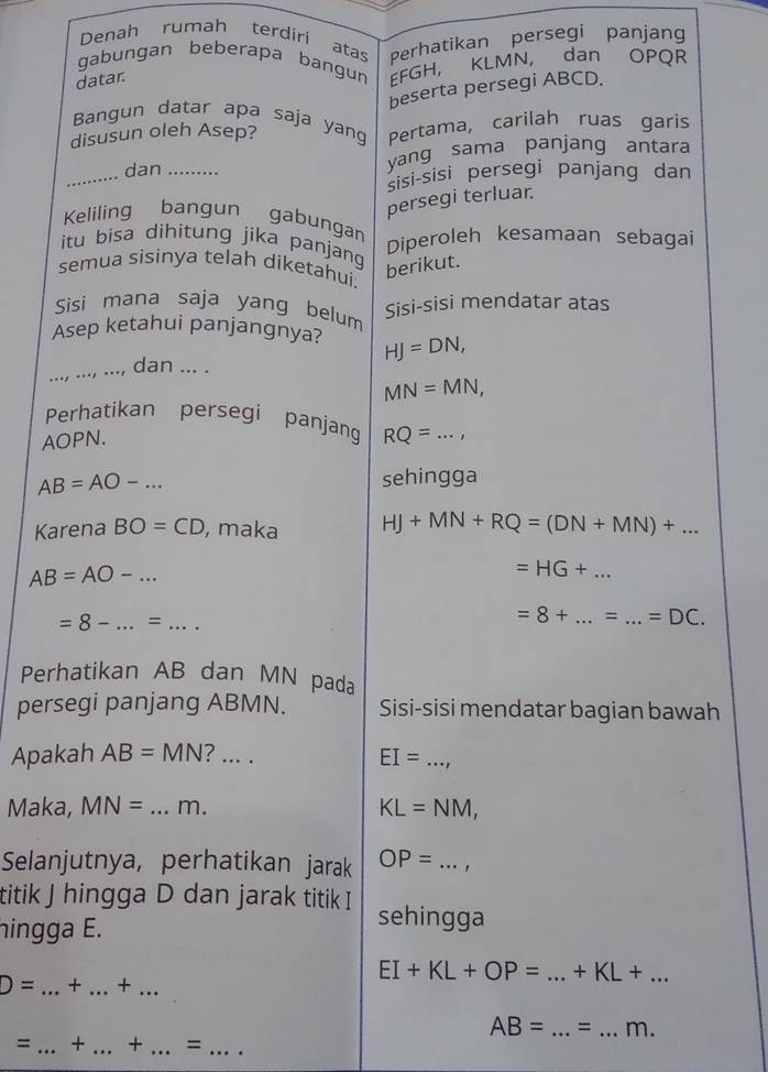 Denah rumah terdíri atas Perhatikan persegi panjang 
gabungan beberapa bangun EFGH, KLMN, dan OPQR
datar. 
beserta persegi ABCD. 
Bangun datar apa saja yang 
disusun oleh Asep? Pertama, carilah ruas garis 
_ 
dan _yang sama panjang antara 
sisi-sisi persegi panjang dan 
persegi terluar. 
Keliling bangun gabungan 
Diperoleh kesamaan sebagai 
itu bisa dìhitung jika panjang 
berikut. 
semua sisinya telah diketahui. 
Sisi mana saja yang belum 
Sisi-sisi mendatar atas 
_ 
Asep ketahui panjangnya? HJ=DN, 
dan ... .
MN=MN, 
Perhatikan persegi panjang
AOPN. RQ=...,
AB=AO-... sehingga 
Karena BO=CD , maka HJ+MN+RQ=(DN+MN)+...
AB=AO-...
=HG+ _
=8-...=...
=8+ _ = _  =DC. 
Perhatikan AB dan MN pada 
persegi panjang ABMN. Sisi-sisi mendatar bagian bawah 
Apakah AB=MN _ 
_ EI=
Maka, MN= _ m. KL=NM, 
Selanjutnya, perhatikan jarak OP= _ ..., 
titik J hingga D dan jarak titik I sehingga 
hingga E.
D= _+ _+ ..
EI+KL+OP= ...+KL+... __
AB= _  = _ m. 
= _+ _+_ =_