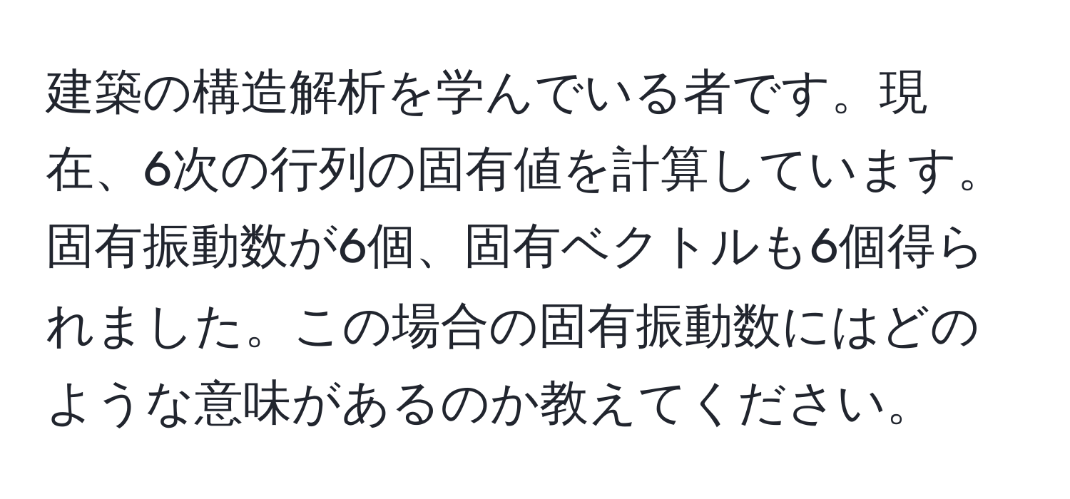 建築の構造解析を学んでいる者です。現在、6次の行列の固有値を計算しています。固有振動数が6個、固有ベクトルも6個得られました。この場合の固有振動数にはどのような意味があるのか教えてください。