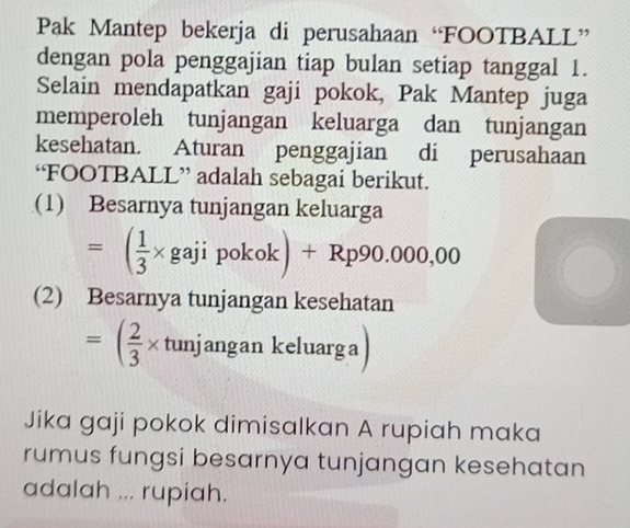 Pak Mantep bekerja di perusahaan “FOOTBALL” 
dengan pola penggajian tiap bulan setiap tanggal 1. 
Selain mendapatkan gaji pokok, Pak Mantep juga 
memperoleh tunjangan keluarga dan tunjangan 
kesehatan. Aturan penggajian di perusahaan 
‘FOOTBALL” adalah sebagai berikut. 
(1) Besarnya tunjangan keluarga
=( 1/3 * gajipokok)+Rp90.000,00
(2) Besarnya tunjangan kesehatan
=( 2/3 * tunjangankeluarg a
Jika gaji pokok dimisalkan A rupiah maka 
rumus fungsi besarnya tunjangan kesehatan 
adalah ... rupiah.