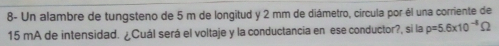 8- Un alambre de tungsteno de 5 m de longitud y 2 mm de diámetro, circula por él una corriente de
15 mA de intensidad. ¿Cuál será el voltaje y la conductancia en ese conductor?, si la rho =5.6* 10^(-8)Omega