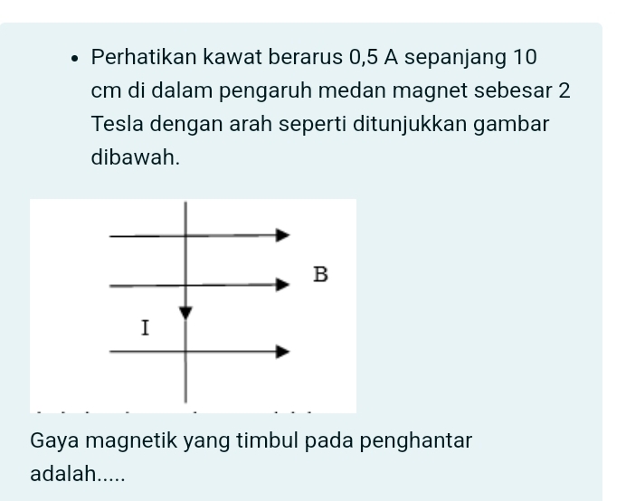 Perhatikan kawat berarus 0,5 A sepanjang 10
cm di dalam pengaruh medan magnet sebesar 2
Tesla dengan arah seperti ditunjukkan gambar 
dibawah. 
Gaya magnetik yang timbul pada penghantar 
adalah.....