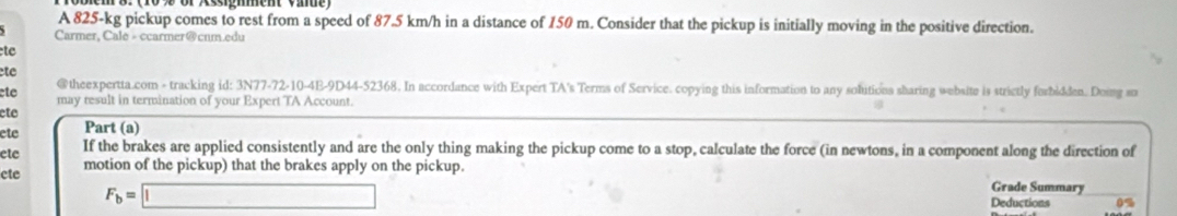 A 825-kg pickup comes to rest from a speed of 87.5 km/h in a distance of 150 m. Consider that the pickup is initially moving in the positive direction. 
Carmer, Cale - ccarmer@cnm.edu 
tc 
te 
@theexpertta.com - tracking id: 3N77-72-10-4E-9D44-52368. In accordance with Expert TA's Terms of Service. copying this information to any solutions sharing website is strictly forbidden. Doing so 
ete may result in termination of your Expert TA Account. 
ete 
ete Part (a) 
ete If the brakes are applied consistently and are the only thing making the pickup come to a stop, calculate the force (in newtons, in a component along the direction of 
cte motion of the pickup) that the brakes apply on the pickup.
F_b=□
Grade Summary 
Deductions